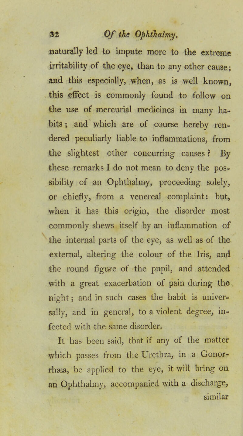 naturally led to impute more to the extreme irritability of the eye, than to any other cause; and this especially, when, as is well known, this effect is commonly found to follow on the use of mercurial medicines in many ha- bits ; and which are of course hereby ren- dered peculiarly liable to inflammations, from the slightest other concurring causes ? By these remarks I do not mean to deny the pos- sibility of an Ophthalmy, proceeding solely, or chiefly, from a venereal complaint: but, when it has this origin, the disorder most commonly shews itself by an inflammation of the internal parts of the eye, as well as of the external, altering the colour of the Iris, and the round figure of the pupil, and attended with a great exacerbation of pain during the night; and in such cases the habit is univer- sally, and in general, to a violent degree, in- fected with the same disorder. It has been said, that if any of the matter which passes from the Urethra, in a Gonor- rhaia, be applied to the eye, it will bring on an Ophthalmy, accompanied with a discharge, similar