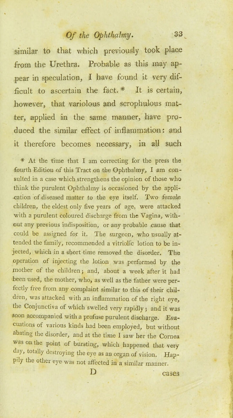 similar to that which previously took place from the Urethra. Probable as this may ap- pear in speculation, I have found it very dif- ficult to ascertain the fact. * It is certain, however, that variolous and scrophulous mat- ter, appUed in the same manner, have pro- duced the similar effect of inflammation: and it therefore becomes necessary, in all such * At the time that I am correcting for the press the fourth Editiou of this Tract on the Gphthalmy, I am con- sulted in a case which strengthens the opinion of those who think the purulent Ophthalmy is occasioned by the appli- cation of diseased matter to the eye itself. Two female children, the eldest only five years of age, were attacked with a purulent coloured discharge from the Vagina, with- out any previous indisposition, or any probable cause tliat could be assigned for it. The surgeon, who usually at- tended the family, recommended a vitriolic lotion to be in- jected, which in a short time removed the disorder. The operation of injecting the lotion was performed by the jnotber of the children j and, about a week after it had been used, the mother, who, as well as the father were per- fectly free from any complaint similar to this of their chil- dren, was attacked with an inflammation of the right eye, the Conjunctiva of which swelled very rapidly; and it was fioon accompanied with a profuse purulent discharge. Eva- cuations of various kinds had been employed, but without abating the disorder, and at the time I saw her the Cornea was on the point of bursting, which happened tlwit very day, totally destroying the eye as an organ of vision. Hap- pily the other eye was not afl^cted in a similar manner. D cases