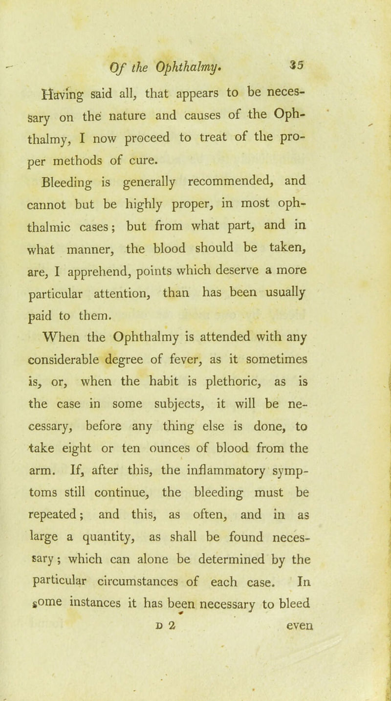 Having said all, that appears to be neces- sary on the nature and causes of the Oph- thalmy, I now proceed to treat of the pro- per methods of cure. Bleeding is generally recommended, and cannot but be highly proper, in most oph- thalmic cases; but from what part, and in what manner, the blood should be taken, are, I apprehend, points which deserve a more particular attention, than has been usually paid to them. When the Ophthalmy is attended with any considerable degree of fever, as it sometimes is, or, when the habit is plethoric, as is the case in some subjects, it will be ne- cessary, before any thing else is done, to take eight or ten ounces of blood from the arm. If, after this, the inflammatory symp- toms still continue, the bleeding must be repeated; and this, as often, and in as large a quantity, as shall be found neces- sary ; which can alone be determined by the particular circumstances of each case. In some instances it has been necessary to bleed D 2 even