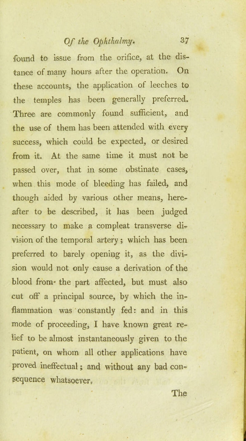 found to issue from the orifice, at the dis- tance of many hours after the operation. On these accounts, the application of leeches to the temples has been generally preferred. Three are commonly found sufficient, and the use of them has been attended witli every success, which could be expected, or desired from it. At the same time it must not be passed over, that in some obstinate cases, when this mode of bleeding has failed, and though aided by various other means, here- after to be described, it lias been judged necessary to make a compleat transverse di-p vision of the temporal artery ; which has been preferred to barely opening it, as the divi- sion would not only cause a derivation of the blood from* the part affected, but must also cut off a principal source, by which the in- flammation was constantly fed: and in this mode of proceeding, I have known great re- lief to be almost instantaneously given to the patient, on whom all other applications have proved ineffectual; and without any bad con- sequence whatsoever. The