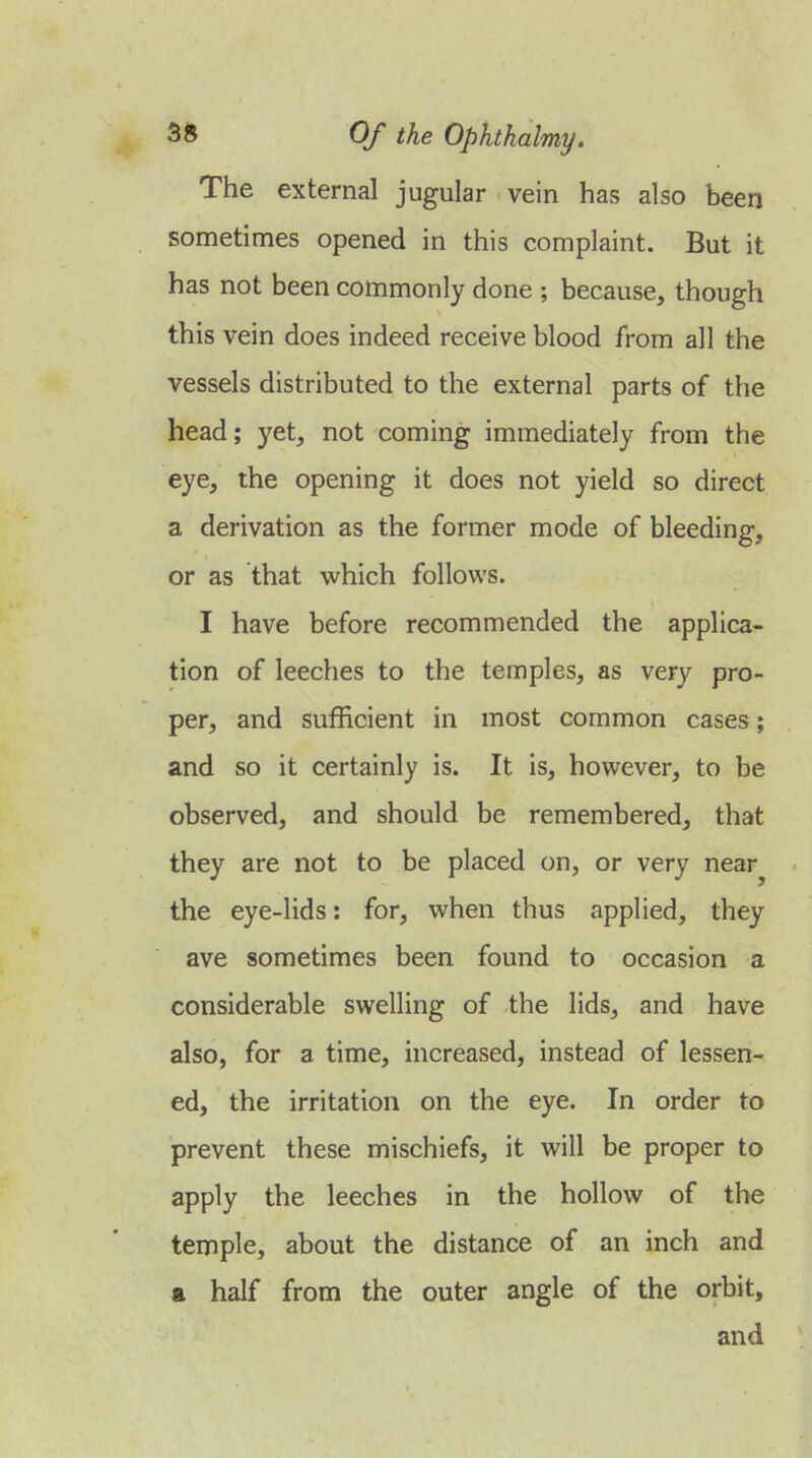 The external jugular vein has also been sometimes opened in this complaint. But it has not been commonly done ; because, though this vein does indeed receive blood from all the vessels distributed to the external parts of the head; yet, not coming immediately from the eye, the opening it does not yield so direct a derivation as the former mode of bleeding, or as that which follows. I have before recommended the applica- tion of leeches to the temples, as very pro- per, and sufficient in most common cases; and so it certainly is. It is, however, to be observed, and should be remembered, that they are not to be placed on, or very near^ the eye-lids: for, when thus applied, they ave sometimes been found to occasion a considerable swelling of the lids, and have also, for a time, increased, instead of lessen- ed, the irritation on the eye. In order to prevent these mischiefs, it will be proper to apply the leeches in the hollow of the temple, about the distance of an inch and a half from the outer angle of the orbit, and