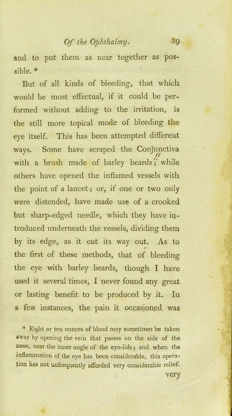 and to put them as near together as pos- sible. * But of all kinds of bleeding, that which would be most effectual, if it could be per- formed without adding to the irritation, is the still more topical mode of bleeding the eye itself. This has been attempted different ways. Some have scraped the Conjimctiva with a brush made of barley beards';* while others have opened the inflamed vessels with the point of a lancet; or, if one or two only were distended, have made use of a crooked but sharp-edged needle, which they have in- troduced underneath the vessels, dividing them by its edge, as it cut its way out. As to the first of these methods, that of bleeding the eye with barley beards, though I have used it several times, I never found any great or lasting benefit to be produced by it. In a few instances, the pain it occasioned was * Eight or ten ounces of blood may sometimes be taken away by opening the vein that passes on the side of the nose, near the inner angle of the eye-lids j and when the inflammation of the eye has been considerable, tliis opera- tion has not unfrecjuently afforded very considerable relief. very