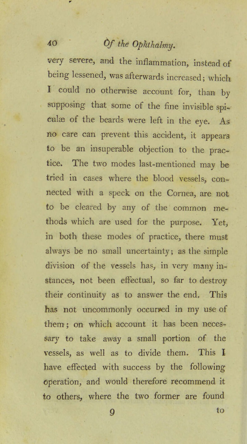 very severe, and the inflammation, instead of being lessened, was afterwards increased; which I could no otherwise account for, than by supposing that some of the fine invisible spi^ culas of the beards were left in the eye. As no care can prevent this accident, it appears to be an insuperable objection to the prac- tice. The two modes last-mentioned may be tried in cases where the blood vessels, con- nected with a speck on the Cornea, are not to be cleared by any of the common me- thods which are used for the purpose. Yet, in both these modes of practice, there must always be no small uncertainty; as the simple division of the vessels has, in very many in- stances, not been effectual, so far to destroy their continuity as to answer the end. This has not uncommonly occurred in my use of them; on which account it has been neces- sary to take away a small portion of the vessels, as well as to divide them. This I have effected with success by the following Operation, and would therefore recommend it to others, where the two former are found 9