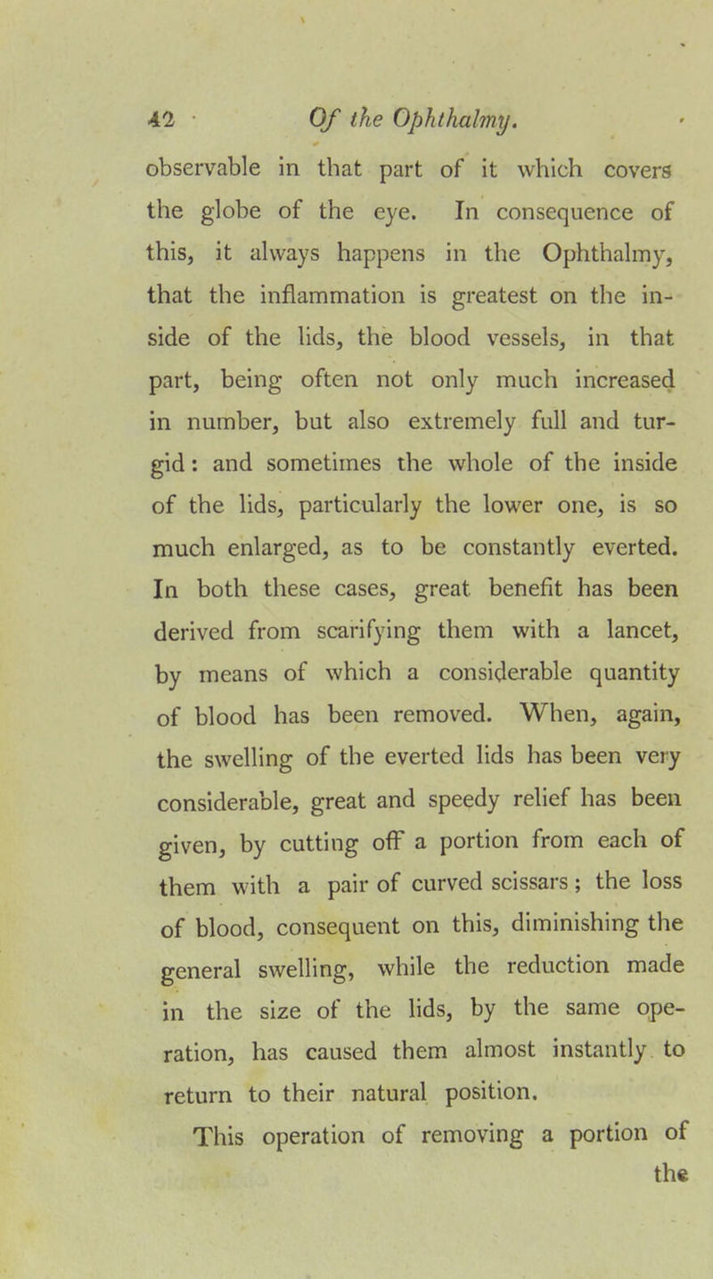 observable in that part of it which covers the globe of the eye. In consequence of this, it always happens in the Ophthalmy, that the inflammation is greatest on the in- side of the lids, the blood vessels, in that part, being often not only much increased in number, but also extremely full and tur- gid : and sometimes the whole of the inside of the lids, particularly the lower one, is so much enlarged, as to be constantly everted. In both these cases, great benefit has been derived from scarifying them with a lancet, by means of which a considerable quantity of blood has been removed. When, again, the swelling of the everted lids has been very considerable, great and speedy relief has been given, by cutting off a portion from each of them with a pair of curved scissars ; the loss of blood, consequent on this, diminishing the general swelling, while the reduction made in the size of the lids, by the same ope- ration, has caused them almost instantly to return to their natural position. This operation of removing a portion of the