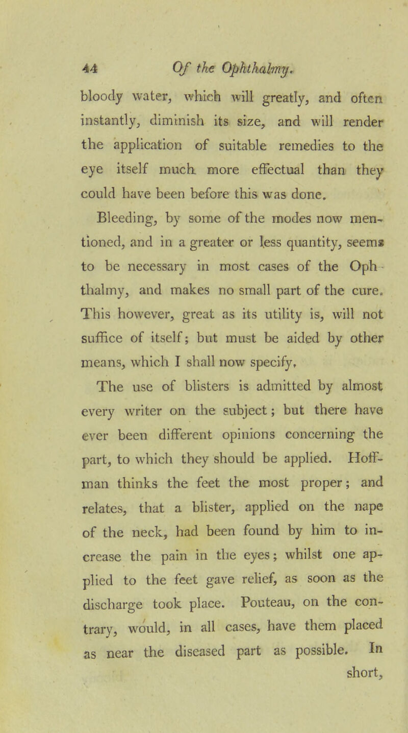 bloody water^ which will greatly, and often instantly, diminish its size, and will render the application of suitable remedies to the eye itself much more effectual than they could have been before this was done. Bleeding, by some of the modes now men- tioned, and in a greater or less quantity, seems to be necessary in most cases of the Oph tlialmy, and makes no small part of the cure. This however, great as its utility is, will not suffice of itself; but must be aided by other means, which I shall now specify. The use of blisters is admitted by almost every writer on the subject; but there have ever been different opinions concerning the part, to which they should be applied. Hoff- man thinks the feet the most proper; and relates, that a blister, applied on the nape of the neck, had been found by him to in- crease the pain in the eyes; whilst one ap- plied to the feet gave relief, as soon as the discharge took place. Pouteau, on the con- trary, would, in all cases, have them placed as near the diseased part as possible. In short.