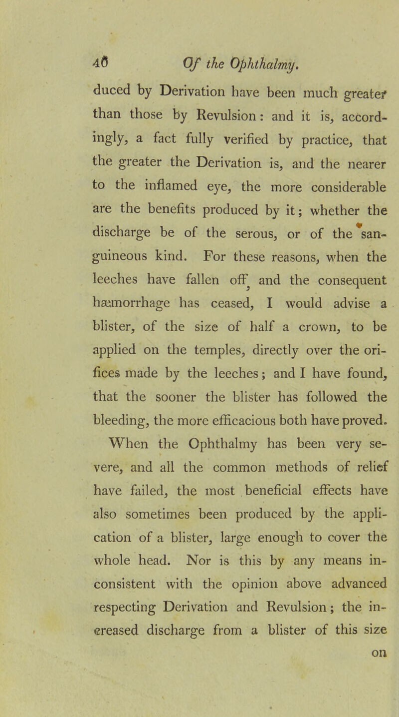 duced by Derivation have been much greatef than those by Revulsion: and it is, accord- ingly, a fact fully verified by practice, that the greater the Derivation is, and the nearer to the inflamed eye, the more considerable are the benefits produced by it; whether the discharge be of the serous, or of the*san- guineous kind. For these reasons, when the leeches have fallen off and the consequent hai^morrhage has ceased, I would advise a blister, of the size of half a crown, to be applied on the temples, directly over the ori- fices made by the leeches; and I have found, that the sooner the blister has followed the bleeding, the more efficacious both have proved. When the Ophthalmy has been very se- vere, and all the common methods of relief have failed, the most beneficial effects have also sometimes been produced by the appli- cation of a blister, large enough to cover the whole head. Nor is this by any means in- consistent with the opinion above advanced respecting Derivation and Revulsion; the in- creased discharge from a blister of this size on