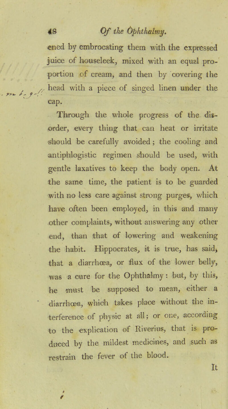 cned by embrocating them with the expressed juice of houseleek^ mixed with an equal pro- portion of cream, and then by covering the head with a piece of singed hnen under the cap. Through the whole progress of t^e dis- order, every thing that can heat or irritate should be carefully avoided; the cooling and antiphlogistic regimen should be used, with gentle laxatives to keep the body open. At the same time, the patient is to be guarded with no less care against strong purges, which have often been employed, in this and many other complaints, without answering any other end, than that of lowering and weakening the habit. Hippocrates^ it is true, has said> that a diarrhoea, or flux of the lower belly, was a cure for the Ophthalmy: but, by this, he must be supposed to mean, either a diarrhcefi, which takes place without the in- terference of physic at all; or one, according to the explication of Riverius, that is pro- duced by the mildest medicines, and such as restrain the fever of the blood. It