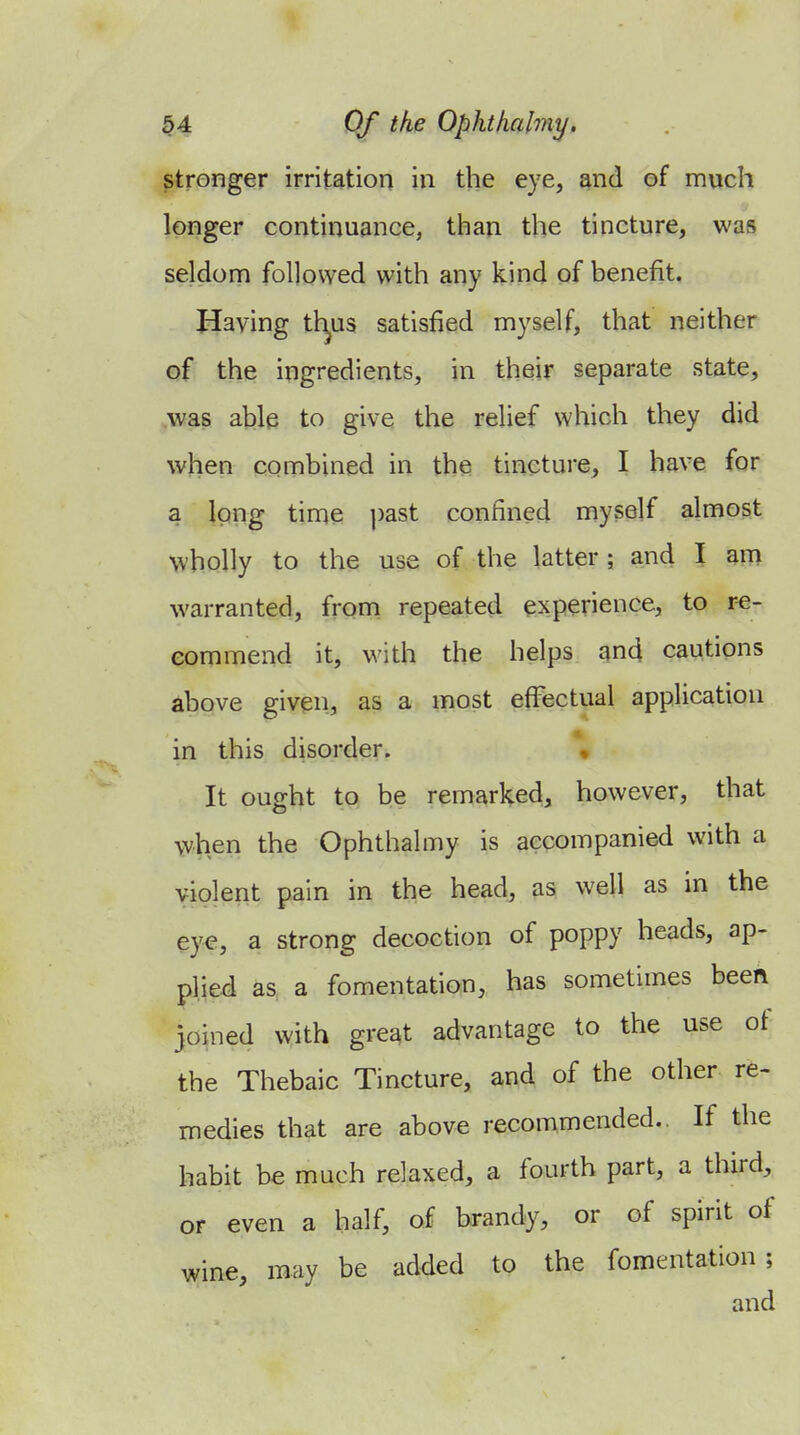 stronger irritation in the eye, and of much longer continuance^ than the tincture, was seldorn followed with any kind of benefit. Having tl^us satisfied myself, that neither of the ingredients, in their separate state, ,was able to give the relief which they did when combined in the tincture, I have for a long time past confined myself almost wholly to the use of the latter ; and I am warranted, from repeated experience, to re- commend it, with the helps and cautions above given, as a most effectual application in this disorder. « It ought to be remarked, however, that when the Ophthalmy is accompanied with a violent pain in the head, as well as in the eye, a strong decoction of poppy heads, ap- plied as a fomentation, has sometimes beeft johied with great advantage to the use ot the Thebaic Tincture, and of the other re- medies that are above recommended.. If the habit be much relaxed, a fourth part, a third, or even a half, of brandy, or of spirit of wine, may be added to the fomentation; and