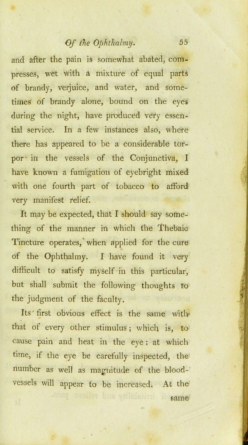 and after the pain is somewhat abated, com- presses, wet with a mixture of equal parts of brandy, verjuice, and water, and some- times of brandy alone, bound on the eyes during the night, have produced very essen- tial service. In a few instances also, where there has appeared to be a considerable tor- por- in the vessels of the Conjunctiva, I have known a fumigation of eyebright mixed with one fourth part of tobacco to afford very manifest relief. It may be expected, that I should say some- thing of the manner in which the Thebaic Tincture operates, when applied for the cure of the Ophthalmy. I have found it very difficult to satisfy myself in this particular, but shall submit the following thoughts to the judgment of the faculty. Its'first obvious effect is the same witlv that of every other stimulus; which is, to cause pain and heat in the eye: at which time, if the eye be carefully inspected, the number as well as magnitude of the blood- vessels will appear to be increased. At the game