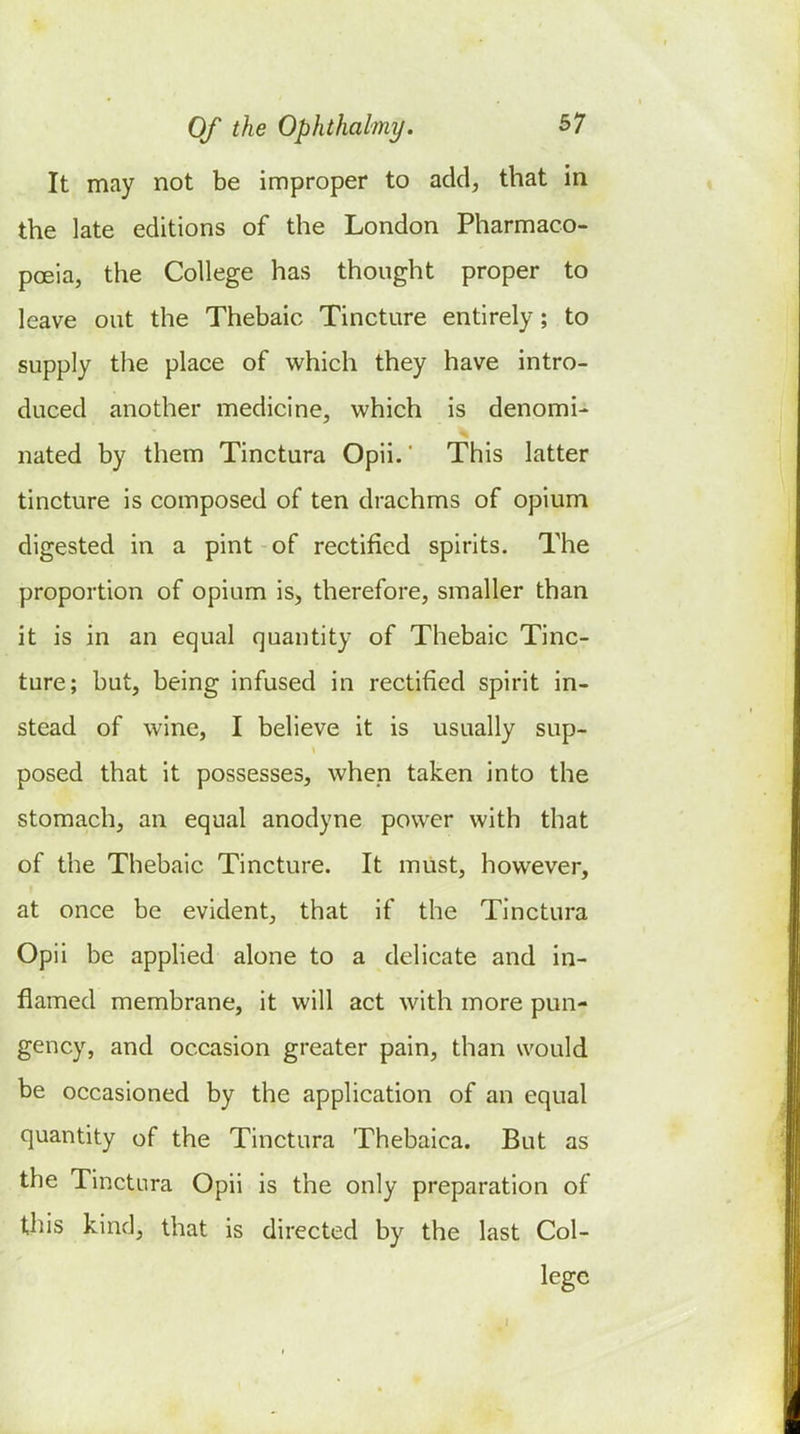 It may not be improper to add, that in the late editions of the London Pharmaco- poeia, the College has thought proper to leave out the Thebaic Tincture entirely; to supply the place of which they have intro- duced another medicine, which is denomi- nated by them Tinctura Opii. This latter tincture is composed of ten drachms of opium digested in a pint of rectified spirits. The proportion of opium is, therefore, smaller than it is in an equal quantity of Thebaic Tinc- ture; but, being infused in rectified spirit in- stead of wine, I believe it is usually sup- posed that it possesses, when taken into the stomach, an equal anodyne power with that of the Thebaic Tincture. It must, however, at once be evident, that if the Tinctura Opii be applied alone to a delicate and in- flamed membrane, it will act with more pun- gency, and occasion greater pain, than would be occasioned by the application of an equal quantity of the Tinctura Thebaica. But as the Tinctura Opii is the only preparation of this kind, that is directed by the last Col- lege