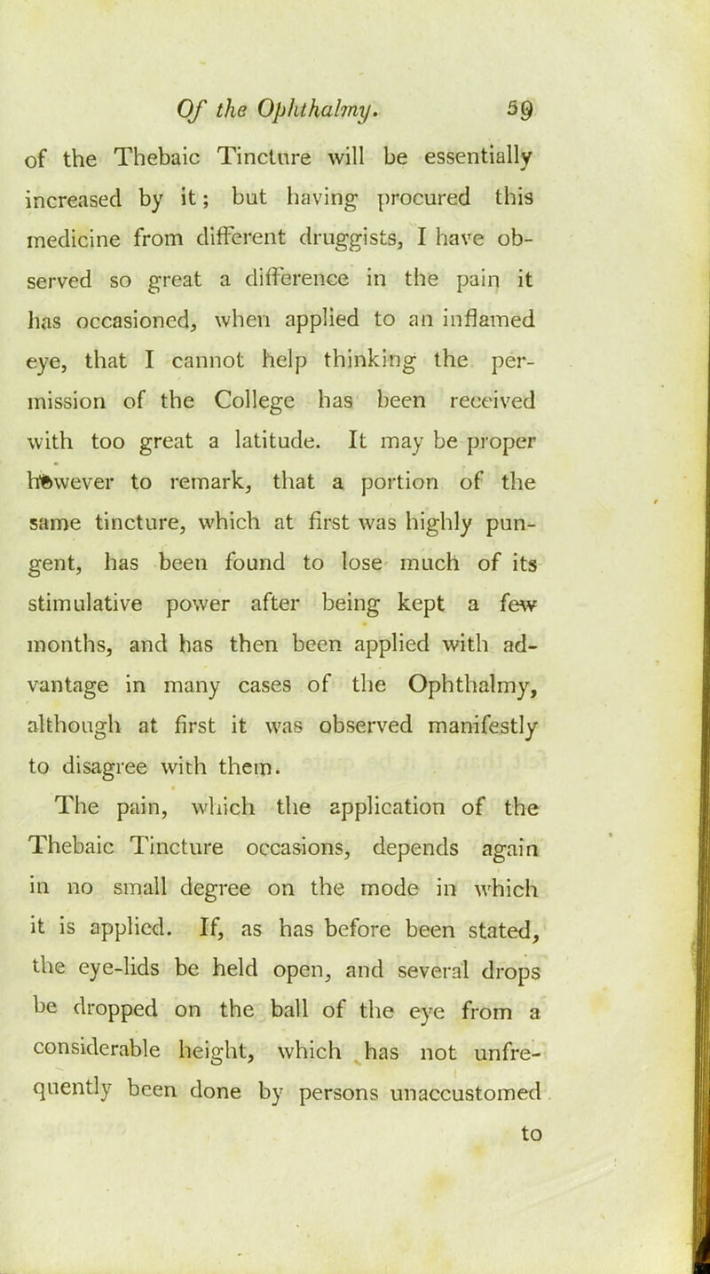 of the Thebaic Tincture will be essentially increased by it; but having procured this medicine from different druggists, I have ob- served so great a difference in the pain it has occasioned, when applied to an inflamed eye, that I cannot help thinking the per- mission of the College has been received with too great a latitude. It may be proper hftwever to remark, that a portion of the same tincture, which at first was highly pun- gent, has been found to lose much of its stimulative power after being kept a {&w months, and has then been applied with ad- vantage in many cases of the Ophthalmy, although at first it was observed manifestly to disagree with them. The pain, which the application of the Thebaic Tincture occasions, depends again in no small degree on the mode in which it is applied. If, as has before been stated, the eye-lids be held open, and several drops be dropped on the ball of the eye from a considerable height, which has not unfre- quently been done by persons unaccustomed to