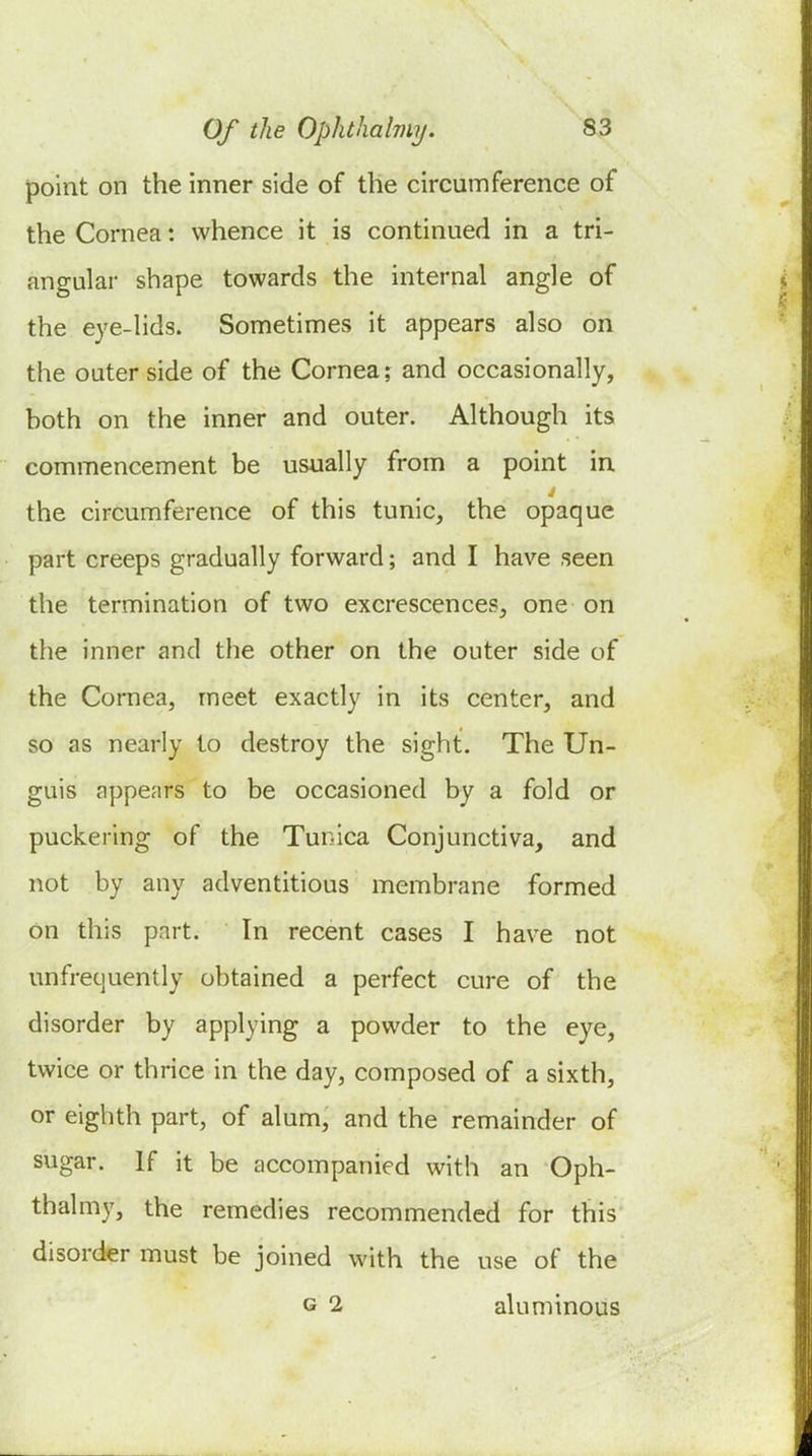point on the inner side of the circumference of the Cornea: whence it is continued in a tri- angular shape towards the internal angle of the eye-lids. Sometimes it appears also on the outer side of the Cornea; and occasionally, hoth on the inner and outer. Although its commencement be usually from a point in. the circumference of this tunic, the opaque part creeps gradually forward; and I have seen the termination of two excrescences, one on the inner and the other on the outer side of the Cornea, meet exactly in its center, and so as nearly to destroy the sight. The Un- guis appears to be occasioned by a fold or puckering of the Tunica Conjunctiva, and not by any adventitious membrane formed on this part. In recent cases I have not unfrecjuently obtained a perfect cure of the disorder by applying a powder to the eye, twice or thrice in the day, composed of a sixth, or eighth part, of alum, and the remainder of sugar. If it be accompanied with an Oph- thalmy, the remedies recommended for this disorder must be joined with the use of the G 2 aluminous