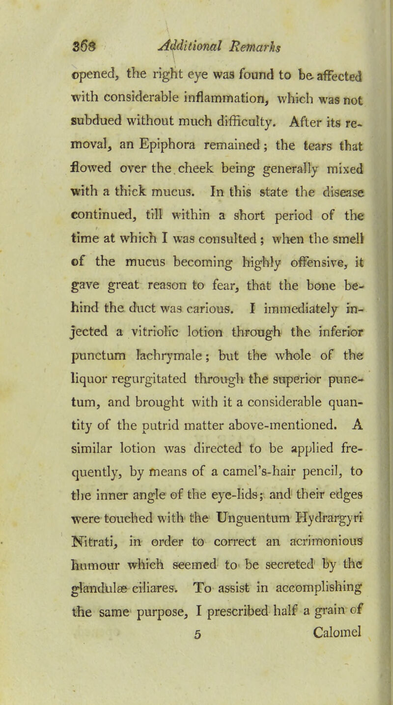 \ opened, the right eye was found to be. affected with considerable inflammation, which was not subdued without much difficulty. After its re. moval, an Epiphora remained; the tears that flowed over the. cheek being generally mixed with a thick, mucus. In this state the disease continued, till within a short period of the time at which I was consulted ; when the smell of the mucus becoming highly offensive, it gave great reason to fear, that the bone be- hind the duct was carious. I immediately in- jected a vitriolic lotion through the inferior punctum lachrymale; but the whole of the liquor regurgitated throngh the superior punc- tum, and brought with it a considerable quan- tity of the putrid matter above-mentioned. A similar lotion was directed to be applied fre- quently, by means of a camel's-hair pencil, to the inner angle of the eye-lids; and their edges were touched with the Unguentum Hydrargyri Nitrati, in order to correct an acrimonious humour which seemed to be secreted by the glandular ciliares. To assist in accomplishing the same purpose, I prescribed half a grain of 5 Calomel