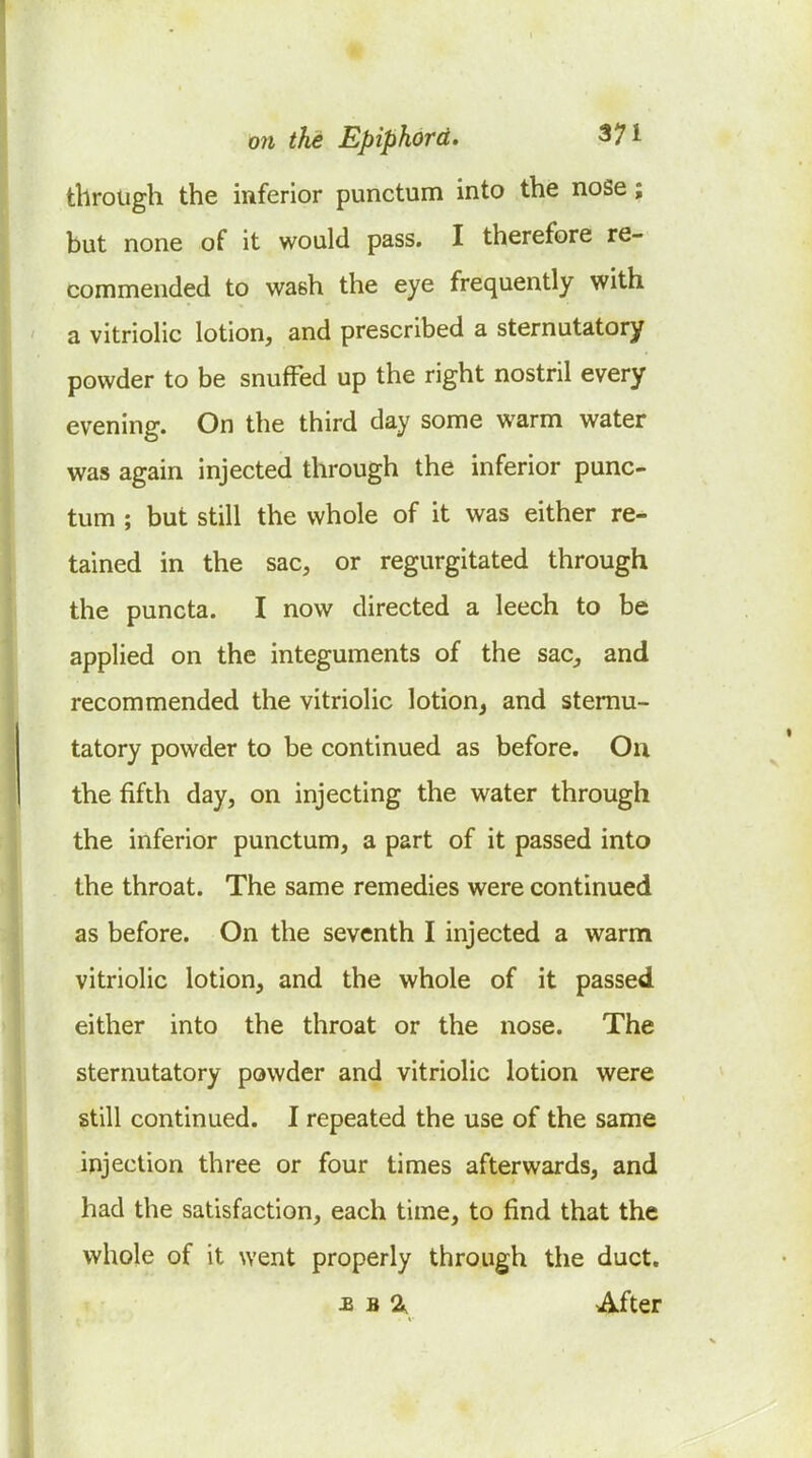 through the inferior punctum into the noSe; but none of it would pass. I therefore re- commended to wash the eye frequently with a vitriolic lotion, and prescribed a sternutatory powder to be snuffed up the right nostril every evening. On the third day some warm water was again injected through the inferior punc- tum ; but still the whole of it was either re- tained in the sac, or regurgitated through the puncta. I now directed a leech to be applied on the integuments of the sac, and recommended the vitriolic lotion^ and sternu- tatory powder to be continued as before. On the fifth day, on injecting the water through the inferior punctum, a part of it passed into the throat. The same remedies were continued as before. On the seventh I injected a warm vitriolic lotion, and the whole of it passed either into the throat or the nose. The sternutatory powder and vitriolic lotion were still continued. I repeated the use of the same injection three or four times afterwards, and had the satisfaction, each time, to find that the whole of it went properly through the duct. £ B a. After