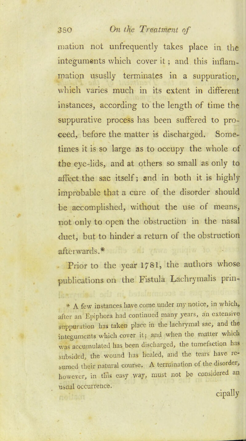 mation not unfrequently takes place in the integuments which cover it; and this inflam- mation ususlly terminates in a suppuration, which varies much in its extent in different instances, according to the length of time the suppurative process has been suffered to pro- ceed, before the matter is discharged. Some- times it is so large as to occupy the whole of the eye-lids, and at others so small as only to affect the sac itself; and in both it is highly improbable that a cure of the disorder should be accomplished, without the use of means, not only to open the obstructibn in the nasal duct, but to hinder a return of the obstruction afterwards.* 1 . Prior to the year 1781, the authors whose publications on the Fistula Lachrymalis prin-' * A few instances have come under my notice, in which, after an Epiphora had continued many years, an extensive suppuration has taken place in the lachrymal sac, and the integuments which cover itj and when the matter which was accumulated has been discharged, the tumefaction has subsided, the wound has healed, and the tears have re- sumed their natural course. A termination of the disorder, however, in tHls easy way, must not he considered an usual occurrence. cipally