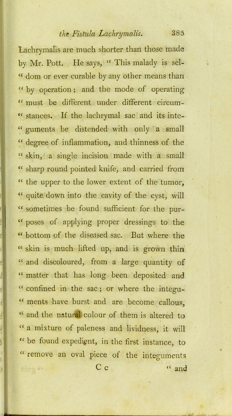 Lachrymalis are much shorter than those made by Mr. Pott. He says,  This malady is sel-  dom or ever curable by any other means than  by operation; and the mode of operating must be different under different circum-  stances. If the lachrymal sac and its inte-  guments be distended with only a small  degree of inflammation, and thinness of the  skin, a single incision made with a small sharp round pointed knife, and carried from  the upper to the lower extent of the tumor,  quite down into the cavity of the cyst, will sometimes be found sufficient for the pur-  poses of applying proper dressings to the  bottom of the diseased sac. But where the  skin is much lifted up, and is grown thin  and discoloured, from a large quantity of  matter that has long been deposited and  confined in the sac; or where the integu-  ments have burst and are become callous,  and the natural colour of them is altered to  a mixture of paleness and lividness, it will  be found expedient, in the first instance, to  remove an oval piece of the integuments C c « and