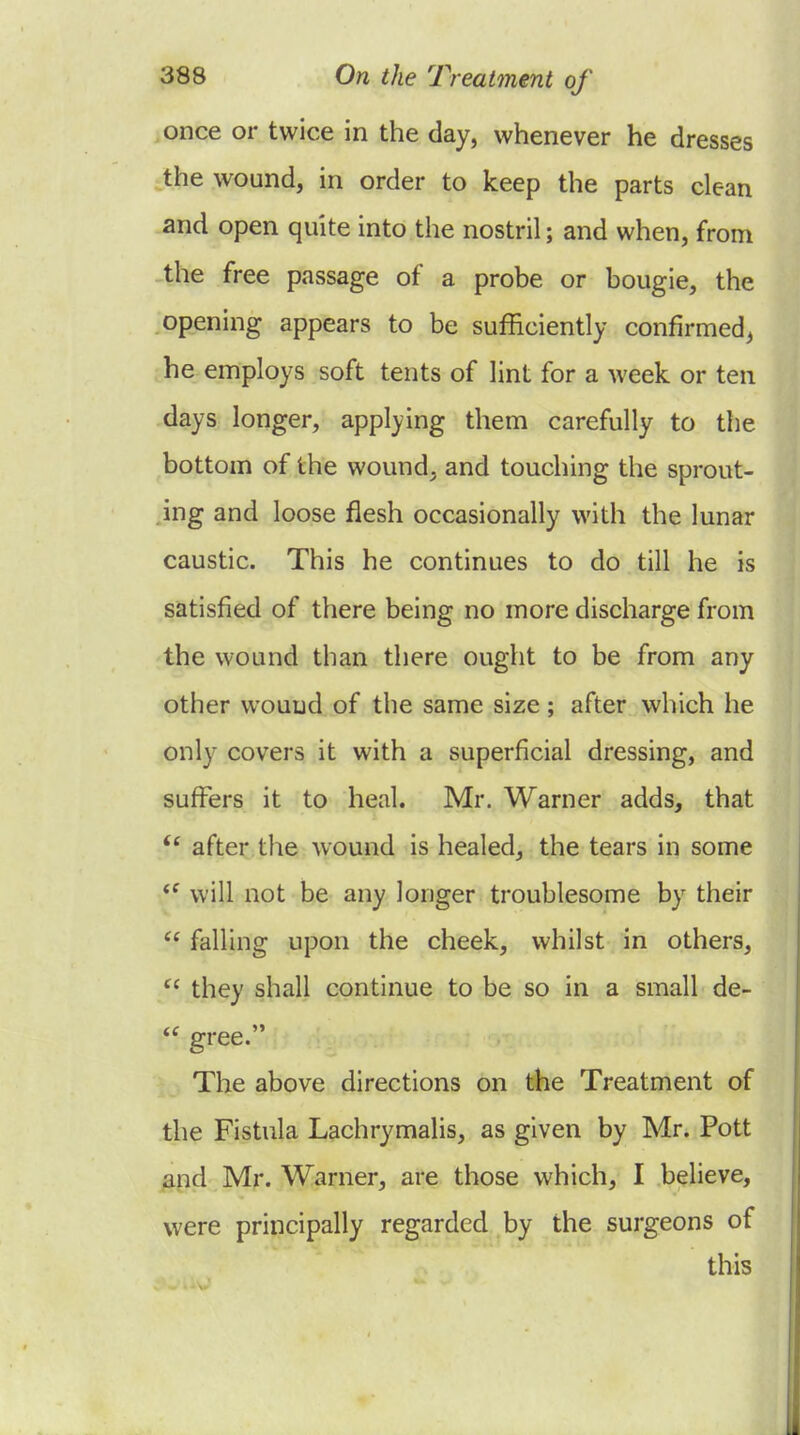 once or twice in the day, whenever he dresses the wound, in order to keep the parts clean and open quite into the nostril; and when, from ^the free passage of a probe or bougie, the opening appears to be sufficiently confirmed, he employs soft tents of lint for a week or ten days longer, applying them carefully to the bottom of the wound, and touching the sprout- ing and loose flesh occasionally with the lunar caustic. This he continues to do till he is satisfied of there being no more discharge from the wound than there ought to be from any other wound of the same size; after which he only covers it with a superficial dressing, and suffers it to heal. Mr. Warner adds, that after the wound is healed, the tears in some *^ will not be any longer troublesome by their  falling upon the cheek, whilst in others, they shall continue to be so in a small de-  gree. The above directions on the Treatment of the Fistula Lachrymalis, as given by Mr. Pott ^nd Mr. Warner, are those which, I believe, were principally regarded by the surgeons of this