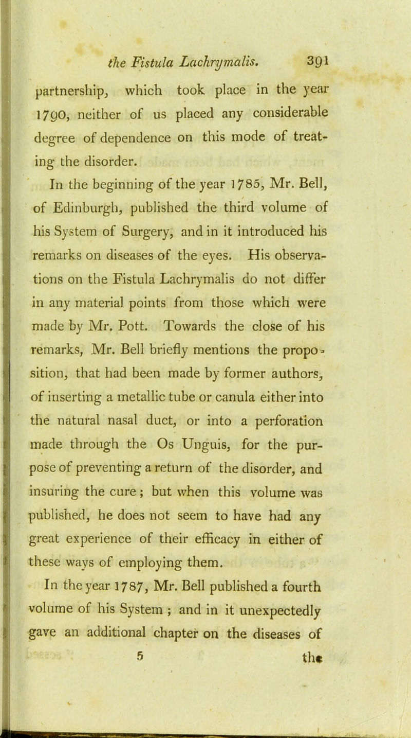 partnership, which took place in the year I7g0, neither of us placed any considerable degree of dependence on this mode of treat- ing the disorder. In the beginning of the year 1785, Mr. Bell, of Edinburgh, published the third volume of his System of Surgery, and in it introduced his remarks on diseases of the eyes. His observa- tions on the Fistula Lachrymalis do not differ in any material points from those which were made by Mr. Pott. Towards the close of his remarks, Mr. Bell briefly mentions the propo=. sition, that had been made by former authors, of inserting a metallic tube or canula either into the natural nasal duct, or into a perforation made through the Os Unguis, for the pur- pose of preventing a return of the disorder, and insuring the cure; but when this volume was published, he does not seem to have had any great experience of their efficacy in either of these ways of employing them. In the year 1787, Mr. Bell published a fourth volume of his System ; and in it unexpectedly gave an additional chapter on the diseases of 5 the