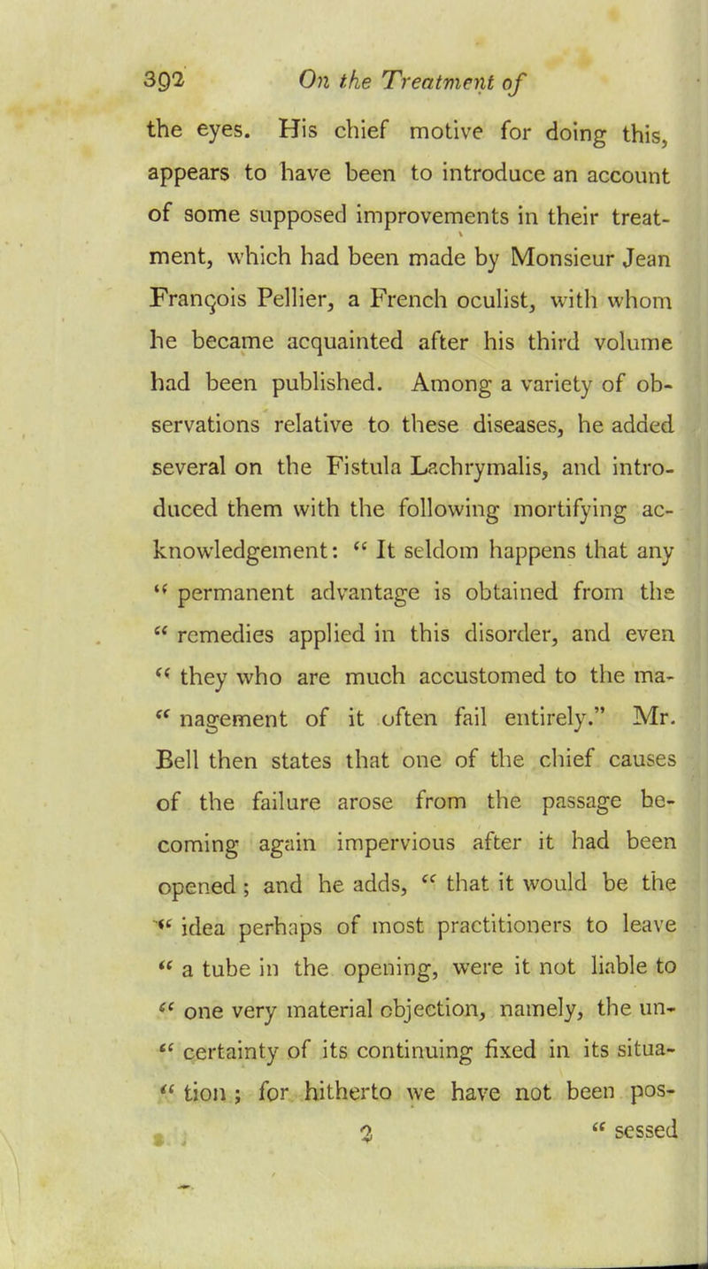 the eyes. His chief motive for doing this, appears to have heen to introduce an account of some supposed improvements in their treat- ment, which had been made by Monsieur Jean Franqois Pellier^ a French ocuhst, with whom he became acquainted after his third volume had been published. Among a variety of ob- servations relative to these diseases, he added several on the Fistula Lachrymahs, and intro- duced them with the following mortifying ac- knowledgement:  It seldom happens that any permanent advantage is obtained from the  remedies applied in this disorder, and even *^ they who are much accustomed to the ma- nagement of it often fail entirely. Mr. Bell then states that one of the chief causes of the failure arose from the passage he- coming again impervious after it had been opened; and he adds,  that it would be the idea perhaps of most practitioners to leave  a tube in the opening, were it not liable to one very material objection, namely, the un- *^ certainty of its continuing fixed in its situa-  tion ; for hitherto we have not been pos- ^ ^ o,  sessed