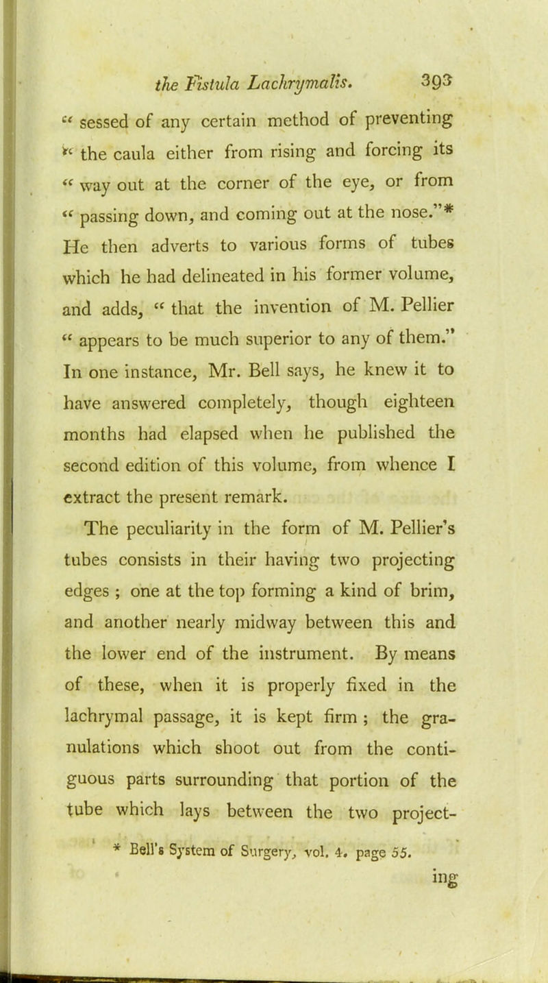  sessed of any certain method of preventing the caula either from rising and forcing its  way out at the corner of the eye, or from passing down, and coming out at the nose.* He then adverts to various forms of tubes which he had deHneated in his former volume, and adds,  that the invention of M. Pellier  appears to be much superior to any of them. In one instance, Mr. Bell says, he knew it to have answered completely, though eighteen months had elapsed when he published the second edition of this volume, from whence I extract the present remark. The peculiarity in the form of M. Pellier's tubes consists in their having two projecting edges ; one at the top forming a kind of brim, and another nearly midway between this and the lower end of the instrument. By means of these, when it is properly fixed in the lachrymal passage, it is kept firm ; the gra- nulations which shoot out from the conti- guous parts surrounding that portion of the tube which lays between the two project- * Bell's System of Surgery^ vol. 4, page 55. ing