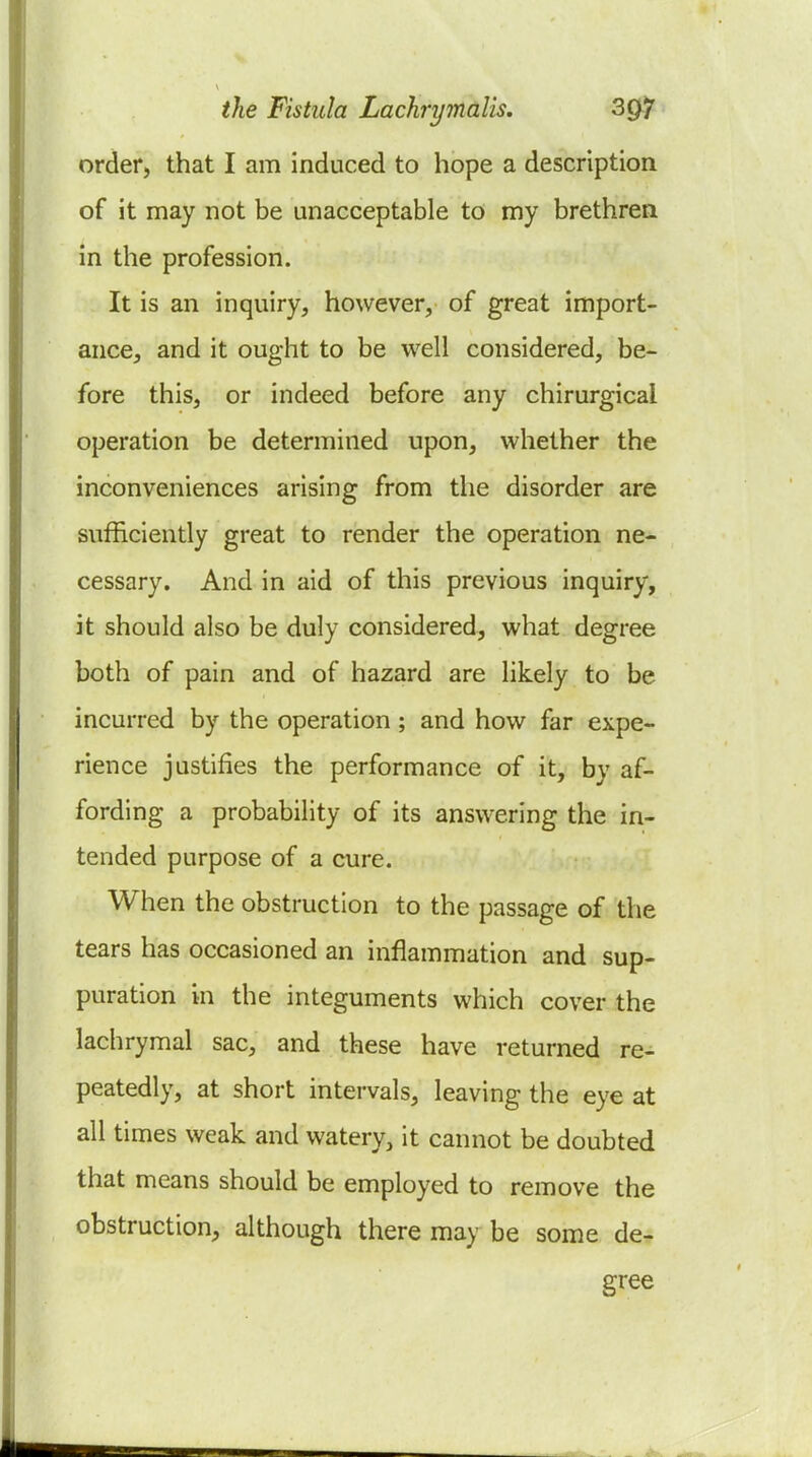 order, that I am induced to hope a description of it may not be unacceptable to my brethren in the profession. It is an inquiry, however, of great import- ance, and it ought to be well considered, be- fore this, or indeed before any chirurgical operation be determined upon, whether the inconveniences arising from the disorder are sufficiently great to render the operation ne- cessary. And in aid of this previous inquiry, it should also be duly considered, what degree both of pain and of hazard are likely to be incurred by the operation ; and how far expe- rience justifies the performance of it, by af- fording a probability of its answering the in- tended purpose of a cure. When the obstruction to the passage of the tears has occasioned an inflammation and sup- puration in the integuments which cover the lachrymal sac, and these have returned re- peatedly, at short intervals, leaving the eye at all times weak and watery, it cannot be doubted that means should be employed to remove the obstruction, although there may be some de- gree