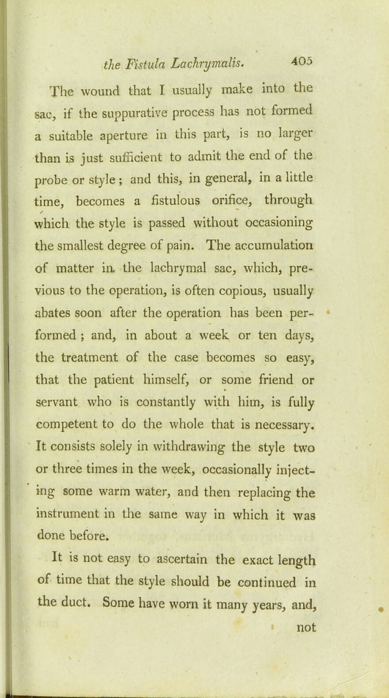 The wound that I usually make into the sac, if the suppurative process has not formed a suitable aperture in this part, is no larger than is just sufncient to admit the end of the probe or style ; and this, in general, in a little time, becomes a fistulous orifice, through which the style is passed without occasioning the smallest degree of pain. The accumulation of matter in the lachrymal sac, which, pre- vious to the operation, is often copious, usually abates soon after the operation has been per- formed ; and, in about a week or ten days, the treatment of the case becomes so easy, that the patient himself, or some friend or servant who is constantly with him, is fully competent to do the whole that is necessary. It consists solely in withdrawing the style two or three times in the week, occasionally inject- ing some warm water, and then replacing the instrument in the same way in which it was done before. It is not easy to ascertain the exact length of time that the style should be continued in the duct. Some have worn it many years, and, « not