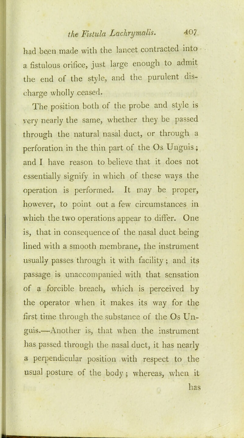 had been made with the lancet contracted into a fistulous orifice, just large enough to admit the end of the style, and the purulent dis- charge wholly ceased. The position both of the probe and style is very nearly the same, whether they be passed through the natural nasal duct, or through a perforation in the thin part of the Os Unguis; and I have reason to believe that it does not essentially signify in which of these ways the operation is performed. It may be proper, however, to point out a few circumstances in which the two operations appear to differ. One is, that in consequence of the nasal duct being lined with a smooth membrane, the instrument usually passes through it with facility ; and its passage is unaccompanied with that sensation of a forcible breach, which is perceived by the operator when it makes its v^^ay for the first time through the substance of the Os Un- guis.—Another is, that when the instrument has passed through the nasal duct, it has nearly a perpendicular position with respect to the usual posture of the body; whereas, when it has