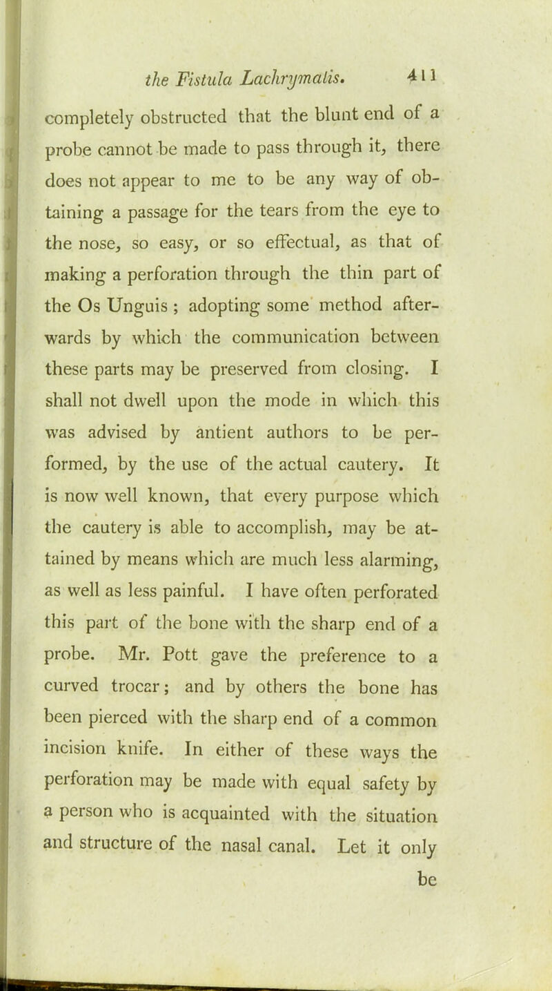 completely obstructed that the blunt end of a probe cannot be made to pass through it, there does not appear to me to be any way of ob- taining a passage for the tears from the eye to the nose, so easy, or so effectual, as that of making a perforation through the thin part of the Os Unguis ; adopting some method after- wards by which the communication between these parts may be preserved from closing. I shall not dwell upon the mode in which this was advised by antient authors to be per- formed, by the use of the actual cautery. It is now well known, that every purpose which the cautery is able to accomplish, may be at- tained by means which are much less alarming, as well as less painful. I have often perforated this part of the bone with the sharp end of a probe. Mr. Pott gave the preference to a curved trocar; and by others the bone has been pierced with the sharp end of a common incision knife. In either of these ways the perforation may be made with equal safety by a person who is acquainted with the situation and structure of the nasal canal. Let it only be