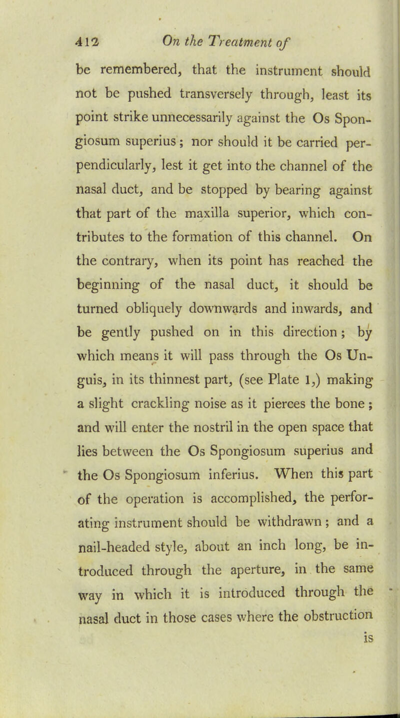 be remembered, that the instrument should not be pushed transversely through, least its point strike unnecessarily against the Os Spon- giosum superius; nor should it be carried per- pendicularly, lest it get into the channel of the nasal duct, and be stopped by bearing against that part of the maxilla superior, which con- tributes to the formation of this channel. On the contrary, when its point has reached the beginning of the nasal duct, it should be turned obliquely downwards and inwards, and be gently pushed on in this direction; by which means it will pass through the Os Un- guis, in its thinnest part, (see Plate 1,) making a slight crackling noise as it pierces the bone ; and will enter the nostril in the open space that lies between the Os Spongiosum superius and the Os Spongiosum inferius. When this part ~ of the operation is accomplished, the perfor- ating instrument should be withdrawn; and a nail-headed style, about an inch long, be in- troduced through the aperture, in the same way in which it is introduced through the nasal duct in those cases where the obstruction is