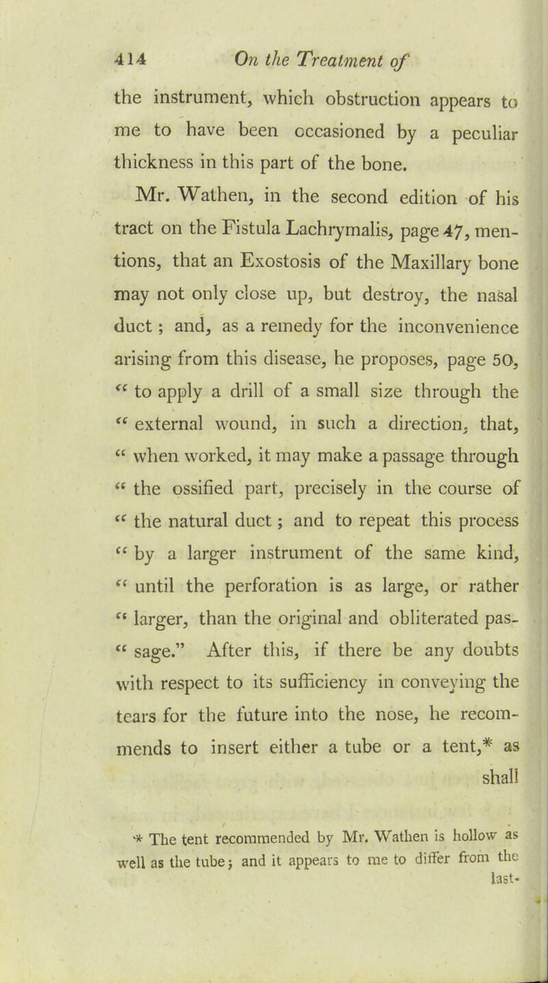 the instrument, which obstruction appears to me to have been occasioned by a peculiar thickness in this part of the bone. Mr. Wathen, in the second edition of his tract on the Fistula LachrymaHs, page 47, men- tions, that an Exostosis of the Maxillary bone may not only close up, but destroy, the nasal duct; and, as a remedy for the inconvenience arising from this disease, he proposes, page 50, to apply a drill of a small size through the  external wound, in such a direction, that,  when worked, it may make a passage through  the ossified part, precisely in the course of  the natural duct; and to repeat this process  by a larger instrument of the same kind,  until the perforation is as large, or rather  larger, than the original and obliterated pas-  sage. After this, if there be any doubts with respect to its sufficiency in conveying the tears for the future into the nose, he recom- mends to insert either a tube or a tent,* as shall -* The tent recommended by Mr. Wathen is hollow as well as the tubej and it appears to me to differ from the last-