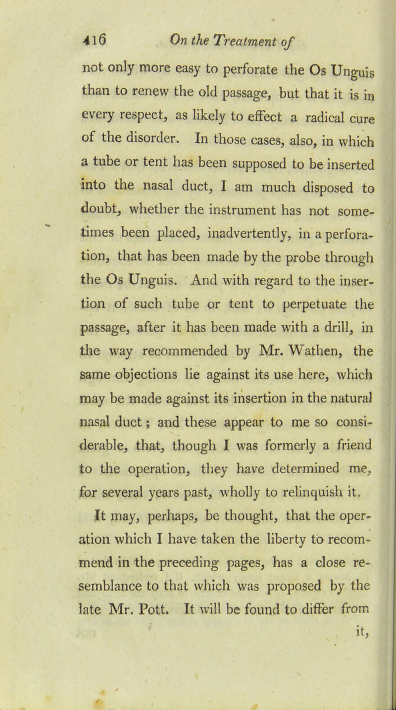 not only more easy to perforate the Os Unguis than to renew the old passage, but that it is in every respect, as likely to efFect a radical cure of the disorder. In those cases, also, in which a tube or tent has been supposed to be inserted into the nasal duct, I am much disposed to doubt, whether the instrument has not some- times been placed, inadvertently, in a perfora- tion, that has been made by the probe through the Os Unguis. And with regard to the inser- tion of such tube or tent to perpetuate the passage, after it has been made with a drill, in the way recommended by Mr. Wathen, the same objections lie against its use here, which may be made against its insertion in the natural nasal duct; and these appear to me so consi- derable, that, though I was formerly a friend to the operation, they have determined me,, for several years past, wholly to relinquish it. It may, perhaps, be thought, that the oper- ation which I have taken the liberty to recom- mend in the preceding pages, has a close re- semblance to that which was proposed by the late Mr. Pott. It will be found to differ from it,