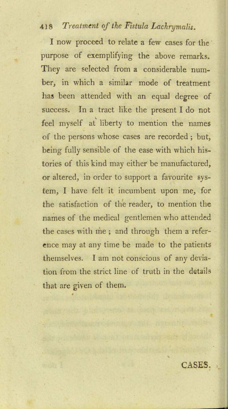 I now proceed to relate a few cases for the purpose of exemplifying the above remarks. They are selected from a considerable num- ber, in which a similar mode of treatment has been attended with an equal degree of success. In a tract like the present I do not feel myself at liberty to mention the names of the persons whose cases are recorded ; but, being fully sensible of the ease with which his- tories of this kind may either be manufactured, or altered, in order to support a favourite sys- tem, I have felt it incumbent upon me, for the satisfaction of the reader, to mention the names of the medical gentlemen who attended the cases with me ; and through them a refer- ence may at any time be made to the patients themselves. I am not conscious of any devia- tion from the strict line of truth in the details that are given of them. CASES.