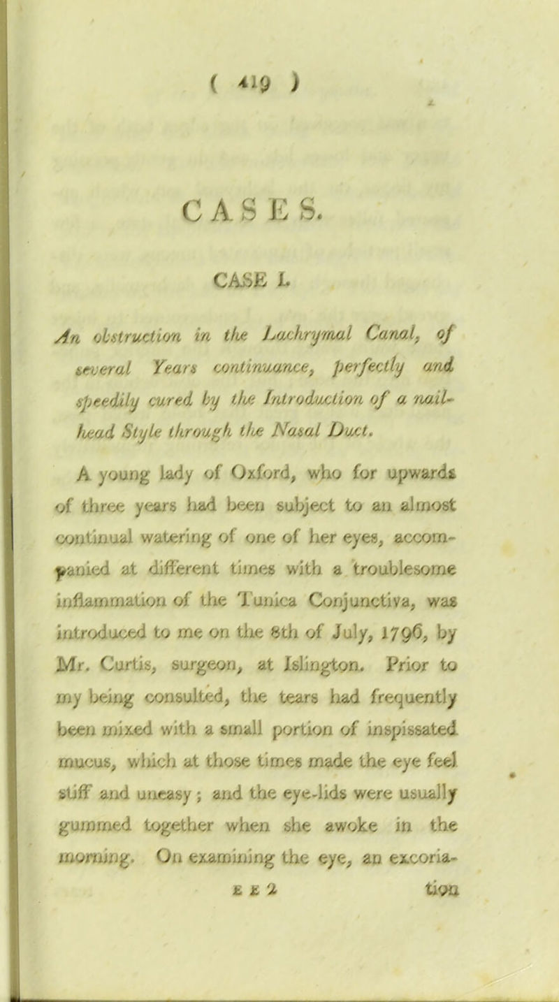 ( ^19 ) CASES. CASE L An obstruction in tlu: Lachrymal Canal^ oj several Yean continuance^ perfectly and. speedily cured by tli/i Introduction of a nail- li/iad Style tkrougk tlue Nasal Duct. A young lady of Oxford, who for upwards of three years iiad been subject to au almost continual watering of one of her eyes, accom- l^anied at different times with a troublesome inflammation of the Tunica Conjunctiva, was hitroduced to me on the Sth of July, 179^, by Mr. Curtis, surgeon, at Islington. Prior to my being consulted, the tears had frequently been mixed with a small portion of inspissated mucus, wliich at those times made the eye feel stiff and uneasy ; and the eye-lids were usually gummed together when she awoke in the inornirjg. On examining the eye, an excoria- £ £ 2 tioa