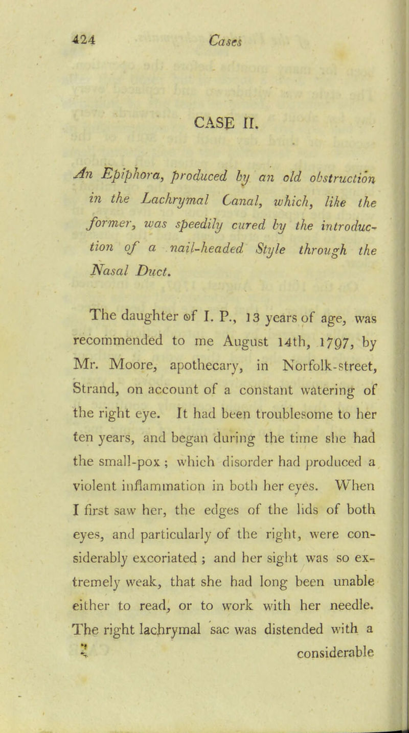 CASE II. An Epiphora, produced hy an old obstruction in the Lachrymal Canal, which, like the former, was speedily cured hy the introduc- tion of a nail-headed Style through the Nasal Duct. The daughter ®f I. P., 13 years of age, was recommended to me August 14th, 1797, by Mr. Moore, apothecary, in Norfolk-street, Strand, on account of a constant watering of the right eye. It had been troublesome to her fen years, and began during the time slie had the small-pox ; which disorder had produced a violent inflammation in both her eyes. When I first saw her, the edges of the lids of both eyes, and particularly of the right, were con- siderably excoriated ; and her sight was so ex- tremely weak, that she had long been unable either to read, or to work with her needle. The right lachrymal sac was distended with a ? considerable