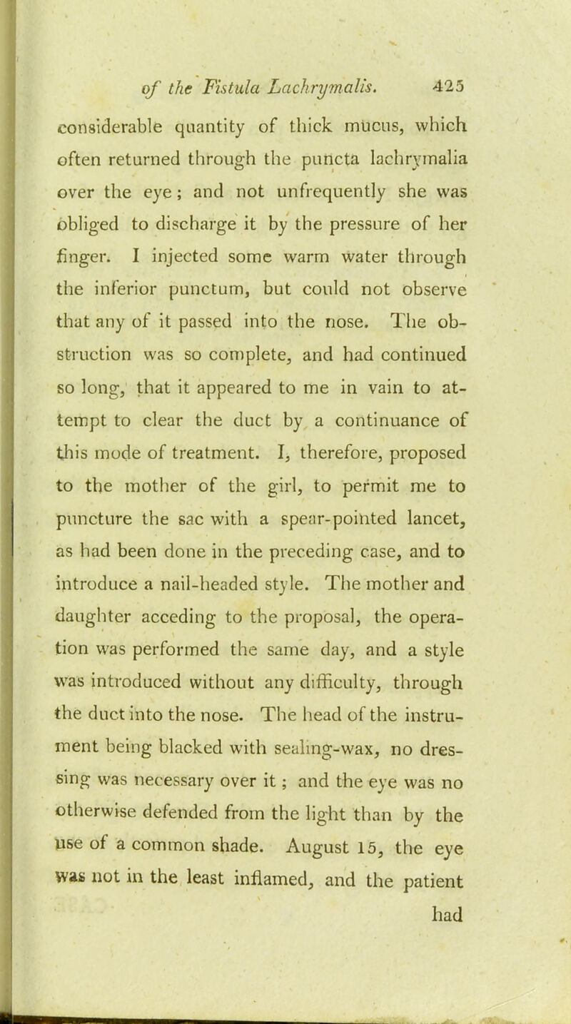 considerable quantity of thick mucus, which often returned through the puncta lachrymaha over the eye; and not unfrequently she was obliged to discharge it by the pressure of her jfinger. I injected some warm water through the inferior punctum, but could not observe that any of it passed into the nose. The ob- struction was so complete, and had continued so long, that it appeared to me in vain to at- tempt to clear the duct by a continuance of this mode of treatment. I, therefore, proposed to the mother of the girl, to permit me to puncture the sac with a spenr-pointed lancet, as had been done in the preceding case, and to introduce a nail-headed style. The mother and daughter acceding to the proposal, the opera- tion was performed the same day, and a style was introduced without any difficulty, through the duct into the nose. The head of the instru- ment being blacked with sealmg-wax, no dres- sing was necessary over it; and the eye was no otherwise defended from the light than by the use of a common shade. August 15, the eye was not in the least inflamed, and the patient had