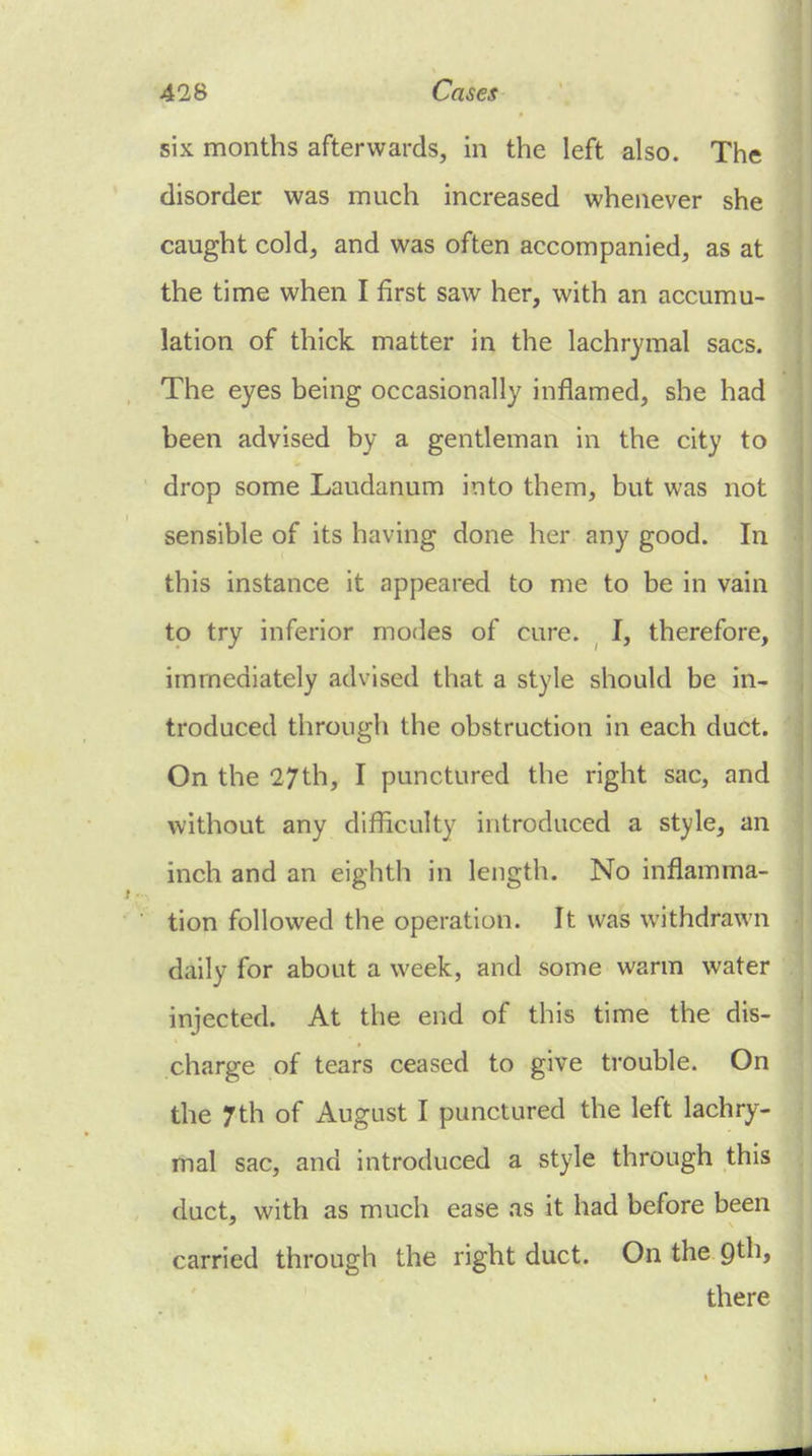 six months afterwards, in the left also. The disorder was much increased whenever she caught cold, and was often accompanied, as at the time when I first saw her, with an accumu- lation of thick matter in the lachrymal sacs. The eyes being occasionally inflamed, she had been advised by a gentleman in the city to drop some Laudanum into them, but was not sensible of its having done her any good. In this instance it appeared to me to be in vain to try inferior modes of cure. I, therefore, immediately advised that a style should be in- troduced through the obstruction in each duct. On the 27th, I punctured the right sac, and without any difficulty introduced a style, an inch and an eighth in length. No inflamma- tion followed the operation. It was withdrawn daily for about a week, and some warm water injected. At the end of this time the dis- charge of tears ceased to give trouble. On the 7th of August I punctured the left lachry- mal sac, and introduced a style through this duct, with as much ease as it had before been carried through the right duct. On the Qth, there