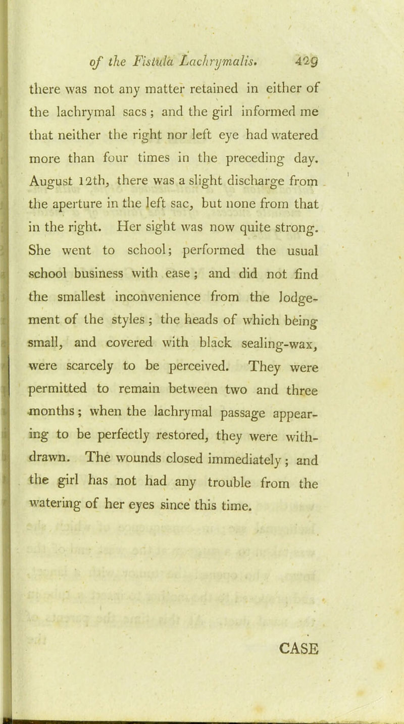 there was not any matter retained in either of the lachrymal sacs; and the girl informed me that neither the right nor left eye had watered more than four times in the preceding day. August 12th, there was a slight discliarge from the aperture in the left sac, but none from that in the right. Her sight was now quite strong. She went to school; performed the usual school business with ease; and did not find the smallest inconvenience from the lodge- ment of the styles ; the heads of which bfeing smiall, and covered with black sealing-wax, were scarcely to be perceived. They were permitted to remain between two and three months; when the lachrymal passage appear- ing to be perfectly restored, they were with- drawn. The wounds closed immediately ; and the girl has not had any trouble from the watering of her eyes since this time.