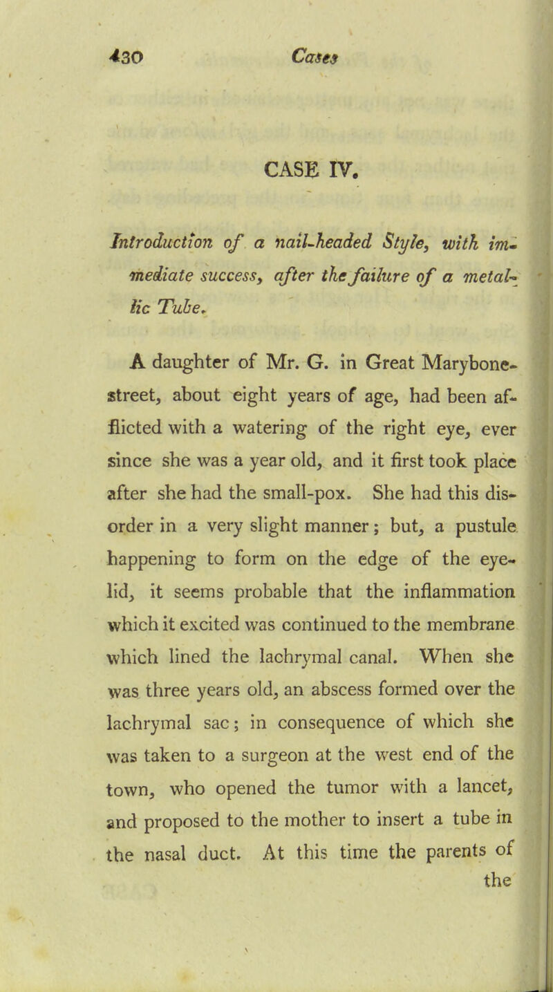 CASE IV. Introduction of a nail-headed Style, with irrim mediate success, after the failure of a metal-^ lie Tuhe^ A daughter of Mr. G. in Great Marybone- street, about eight years of age, had been af- flicted with a watering of the right eye, ever since she was a year old, and it first took place after she had the small-pox. She had this dis- order in a very slight manner; but, a pustule happening to form on the edge of the eye- lid, it seems probable that the inflammation which it excited was continued to the membrane which lined the lachrymal canal. When she was three years old, an abscess formed over the lachrymal sac; in consequence of which she was taken to a surgeon at the west end of the town, who opened the tumor with a lancet, and proposed to the mother to insert a tube in the nasal duct. At this time the parents of the