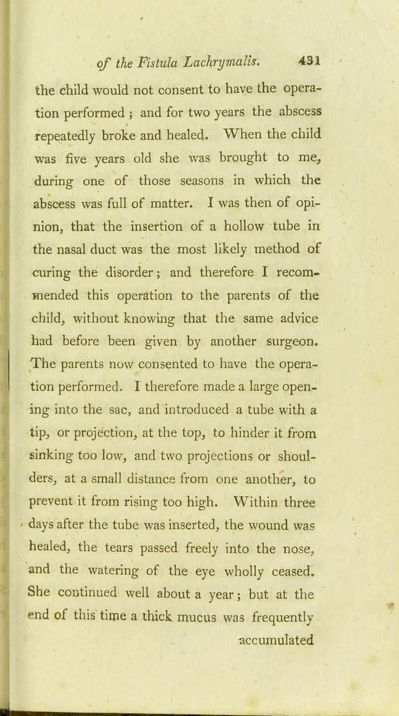 the child would not consent to have the opera- tion performed ; and for two years the abscess repeatedly broke and healed. When the child was five years old she was brought to me, during one of those seasons in which the abscess was full of matter. I was then of opi- nion, that the insertion of a hollow tube in the nasal duct was the most likely method of curing the disorder; and therefore I recom- mended this operation to the parents of the child, without knowing that the same advice had before been given by another surgeon. The parents now consented to have the opera- tion performed. I therefore made a large open- ing into the sac, and introduced a tube with a tip, or projection, at the top, to hinder it from sinking too low, and two projections or shoul- ders, at a small distance from one another, to prevent it from rising too high. Within three days after the tube was inserted, the wound was healed, the tears passed freely into the nose, and the watering of the eye wholly ceased. She continued well about a year; but at the end of this time a thick mucus was frequently accumulated