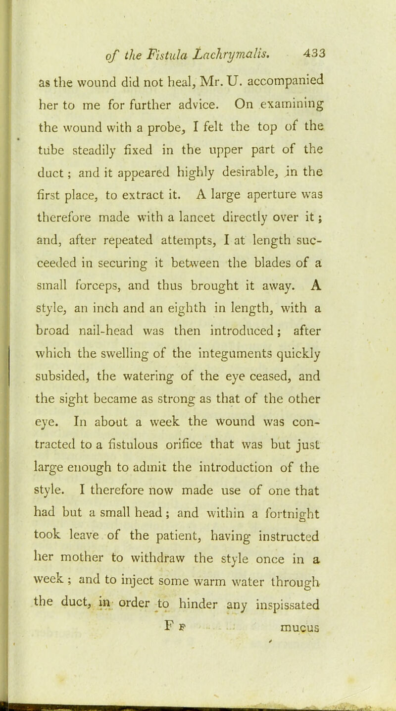 as the wound did not heal, Mr. U. accompanied her to me for further advice. On examining the wound with a probe, I felt the top of the tube steadily fixed in the upper part of the duct; and it appeared highly desirable, in the first place, to extract it. A large aperture was therefore made with a lancet directly over it; and, after repeated attempts, I at length suc- ceeded in securing it between the blades of a: small forceps, and thus brought it away. A style, an inch and an eighth in length, with a broad nail-head was then introduced; after which the swelling of the integuments quickly subsided, the watering of the eye ceased, and the sight became as strong as that of the other eye. In about a week the wound was con- tracted to a fistulous orifice that was but just large enough to admit the introduction of the style. I therefore now made use of one that had but a small head; and within a fortnight took leave of the patient, having instructed her mother to withdraw the style once in a week ; and to inject some warm w^ater through the duct, in order to hinder any inspissated F p mucus