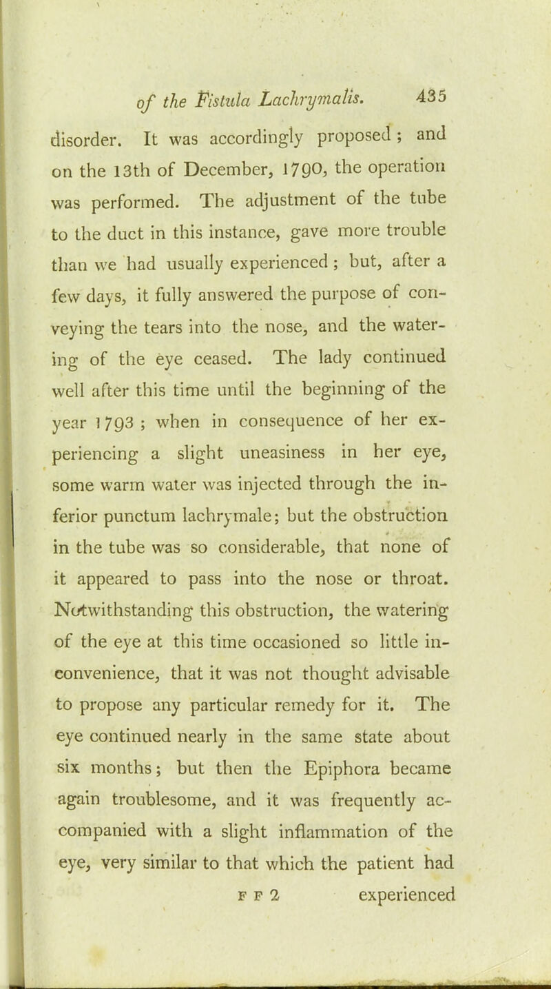 disorder. It was accordingly proposed ; and on the 13th of December, 1790, the operation was performed. The adjustment of the tube to the duct in this instance, gave more trouble than we had usually experienced ; but, after a few days, it fully answered the purpose of con- veying the tears into the nose, and the water- ing of the eye ceased. The lady continued well after this time until the beginning of the year 1 793 ; when in consequence of her ex- periencing a slight uneasiness in her eye, some warm water was injected through the in- ferior punctum lachrymale; but the obstruction in the tube was so considerable, that none of it appeared to pass into the nose or throat. Notwithstanding this obstruction, the watering of the eye at this time occasioned so little in- convenience, that it was not thought advisable to propose any particular remedy for it. The eye continued nearly in the same state about six months; but then the Epiphora became again troublesome, and it was frequently ac- companied with a slight inflammation of the eye, very similar to that which the patient had F p 2 experienced