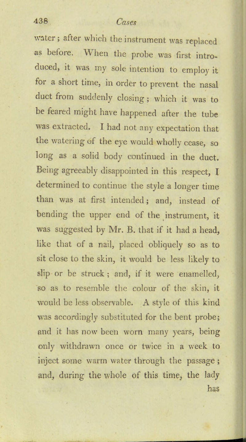 water; after which the instrument was replaced as before. When the probe was first intro- duced, it was my sole intention to employ it for a short time, in order to prevent the nasal duct from suddenly closing; which it was to be feared might have happened after the tube was extracted. I had not any expectation that the watering of the eye would wholly cease, so long as a solid body continued in the duct. Being agreeably disappointed in this respect, I determined to continue the style a longer time than was at first intended; and, instead of bending the upper end of the instrument, it was suggested by Mr. B. that if it had a head, like that of a nail, placed obliquely so as to sit close to the skin, it would be less likely to slip or be struck ; and, if it were enamelled, so as to resemble tlie colour of the skin, it would be less observable. A style of this kind was accordingly substituted for the bent probe; and it has now been worn many years, being only withdrawn once or twice in a week to inject some warm water through the passage ; and, during the whole of this time^ the lady