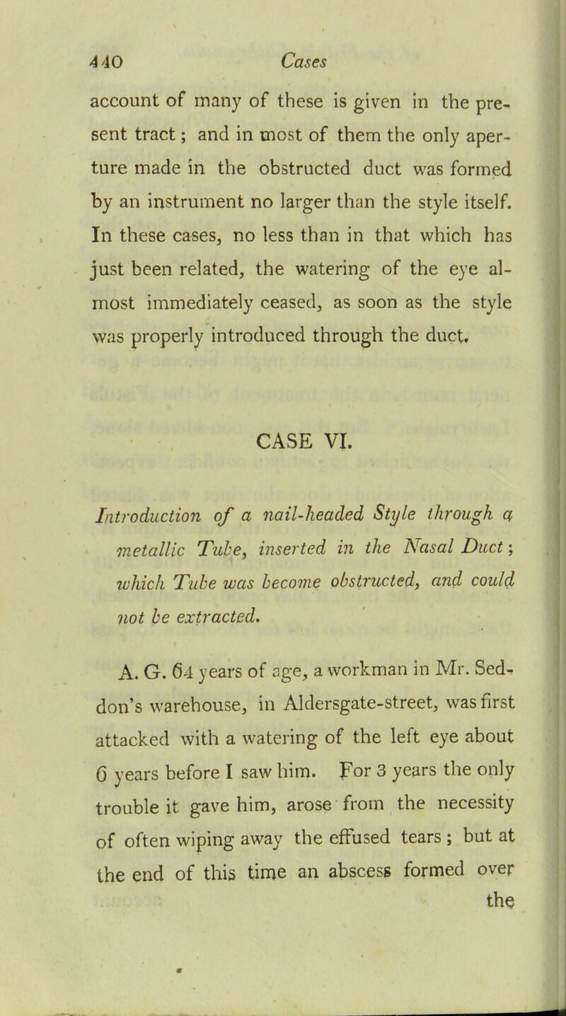 4 40 Cases account of many of these is given in the pre- sent tract; and in most of them the only aper- ture made in the obstructed duct was formed by an instrument no larger than the style itself. In these cases, no less than in that which has just been related, the watering of the eye al- most immediately ceased, as soon as the style was properly introduced through the duct. CASE VI. Introduction of a nail-headed Style through a metallic Tube, inserted in the Nasal Duct; which Tube was become obstructed, and could not be extracted. A. G. 64 years of age, a workman in Mr. Sed- don's warehouse, in Aldersgate-street, was first attacked with a watering of the left eye about 0 years before I saw him. For 3 years the only trouble it gave him, arose from the necessity of often wiping away the effused tears ; but at the end of this time an abscess formed over the