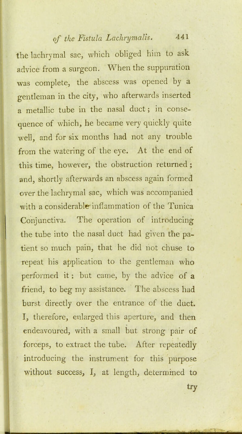 the lachrymal sac, which obliged him to ask advice from a surgeon. When the suppuration was complete, the abscess was opened by a gentleman in the city, who afterwards inserted a metallic tube in the nasal duct; in conse- quence of which, he became very quickly quite well, and for six months had not any trouble from the watering of the eye. At tbe end of this time, however, the obstruction returned; and, shortly afterwards an abscess again formed over the lachrymal sac, which was accompanied with a considerable inflammation of the Tunica Conjunctiva. The operation of introducing the tube into the nasal duct had given the pa- tient so much pain, that he did not chuse to repeat his application to the gentleman who performed it; but came, by the advice of a friend, to beg my assistance. The abscess had burst directly over the entrance of the duct. I, therefore, enlarged this aperture, and then endeavoured, with a small but strong pair of forceps, to extract the tube. After repeatedly introducing the instrument for this purpose without success, I, at length, determined to try