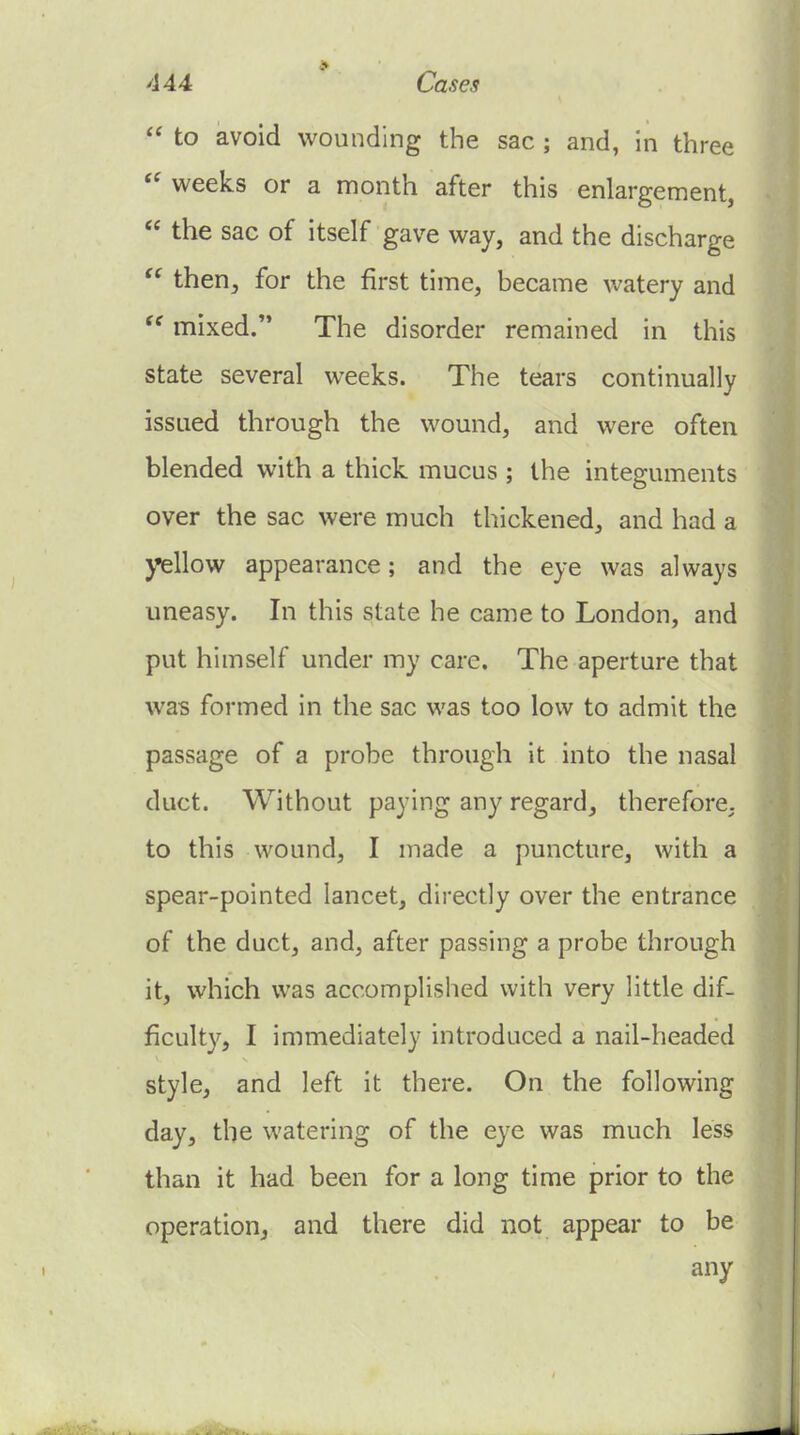  to avoid wounding the sac ; and, in three weeks or a month after this enlargement,  the sac of itself gave way, and the discharge  then, for the first time, became watery and  mixed. The disorder remained in this state several weeks. The tears continually issued through the wound, and were often blended with a thick mucus ; the integuments over the sac were much thickened, and had a yellow appearance; and the eye was always uneasy. In this state he came to London, and put himself under my care. The aperture that was formed in the sac was too low to admit the passage of a probe through it into the nasal duct. Without paying any regard, therefore, to this wound, I made a puncture, with a spear-pointed lancet, directly over the entrance of the duct, and, after passing a probe through it, which was accomplished with very little dif- ficulty, I immediately introduced a nail-headed style, and left it there. On the following day, the watering of the eye was much less than it had been for a long time prior to the operation, and there did not appear to be any