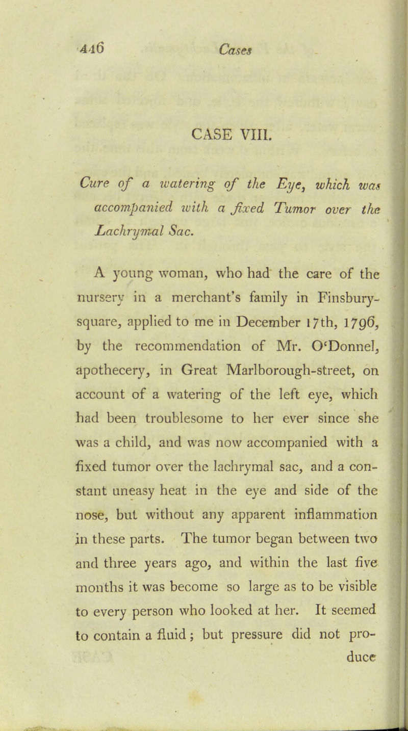 CASE VIII. Cure of a watering of the Eye, which was accompanied luiih a fixed Tumor over the Lachrymal Sac. A young woman, who had the care of the nursery in a merchant's family in Finsbury- square, applied to me in December 17th, 17q6, by the recommendation of Mr. O'Donnel, apothecery, in Great Marl borough-street, on account of a watering of the left eye, which had been troublesome to her ever since she was a child, and was now accompanied with a fixed tumor over the lachrymal sac, and a con- stant uneasy heat in the eye and side of the nose, but without any apparent inflammation in these parts. The tumor began between two and three years ago, and within the last five months it was become so large as to be visible to every person who looked at her. It seemed to contain a fluid; but pressure did not pro- duce