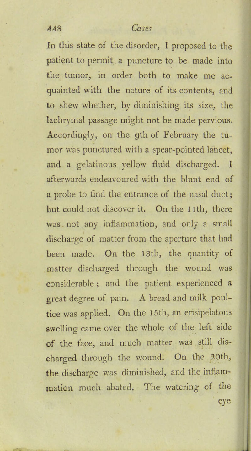 In this state of the disorder, I proposed to the patient to permit a puncture to be made into the tumor, in order both to make me ac- quainted with the nature of its contents, and to shew whether, by diminishing its size, the lachrymal passage might not be made pervious. Accordingly, on the Qth of February the tu- mor was punctured with a spear-pointed lancet, and a gelatinous yellow fluid discharged. I afterwards endeavoured with the bhmt end of a probe to find the entrance of the nasal duct; but could not discover it. On the 11th, there was not any inflammation, and only a small discharge of matter from the aperture that had been made. On the 13th, the quantity of matter discharged through the wound was considerable; and the patient experienced a great degree of pain. A bread and milk poul- tice was applied. On the 15 th, an erisipelatous swelling came over the whole of the left side of the face, and much matter was still dis- charged through the v/ound. On the 20th, the discharge was diminished, and the inflam- mation much abated. The watering of the eye