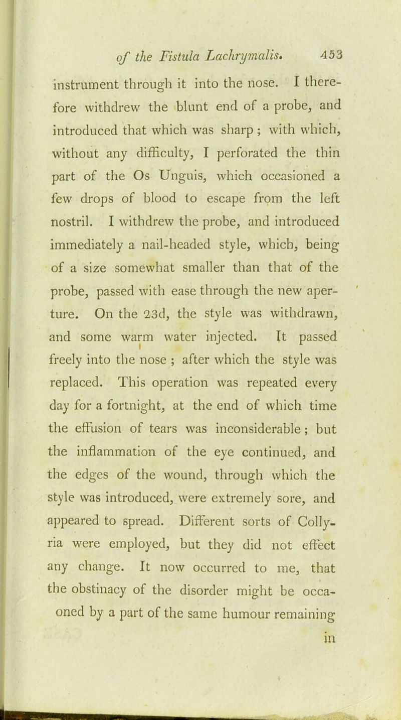 instrument through it into the nose. I there- fore withdrew the blunt end of a probe, and introduced that which was sharp ; with which, without any difficulty, I perforated the thin part of the Os Unguis, which occasioned a few drops of blood to escape from the left nostril. I withdrew the probe, and introduced immediately a nail-headed style, which, being of a size somewhat smaller than that of the probe, passed with ease through the new aper- ture. On the 23d, the style was withdrawn, and some warm water injected. \t passed freely into the nose ; after which the style was replaced. This operation was repeated every day for a fortnight, at the end of which time the effusion of tears was inconsiderable ; but the inflammation of the eye continued, and the edges of the wound, through which the style was introduced, were extremely sore, and appeared to spread. Different sorts of Colly- ria were employed, but they did not effect any change. It now occurred to me, that the obstinacy of the disorder might be occa- oned by a part of the same humour remaining in