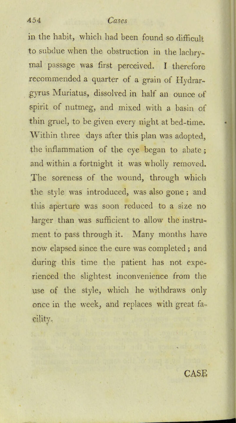 in the habit, which had been found so difficult to subdue when the obstruction in the lachry- mal passage was first perceived. I therefore recommended a quarter of a grain of Hydrar- gyrus Muriatus, dissolved in half an ounce of spirit of nutmeg, and mixed with a basin of thin gruel, to be given every night at bed-time. Within three days after this plan was adopted, the inflammation of the eye began to abate; and within a fortnight it was wholly removed. The soreness of the wound, through vi'hich the style was introduced, was also gone; and this aperture was soon reduced to a size no larger than was sufficient to allow the instru- ment to pass through it. Many months have now elapsed since the cure was completed ; and during this time the patient has not expe- rienced the slightest inconvenience from the use of the style, which he withdraws only once in the week^ and replaces with great fa- CASE