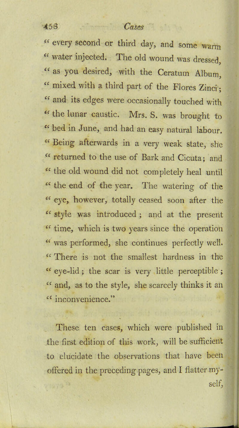  every second or third day, and some warm  water injected. The old wound was dressed, as you desired, with the Ceratum Album,  mixed with a third part of the Flores Zinci;  and its edges were occasionally touched with the lunar caustic. Mrs. S. was brought to  bed in June, and had an easy natural labour.  Being afterwards in a very weak state, she returned to the use of Bark and Cicuta; and the old wound did not completely heal until the end of the year. The watering of the eye, however, totally ceased soon after the style was introduced ; and at the present time, which is two years since the operation  was performed, she continues perfectly well. There is not the smallest hardness in the eye-lid; the scar is very little perceptible ;  and, as to the style, she scarcely thinks it an inconvenience.'* These ten cases, which were published in the first edition of this work, will be sufficient to elucidate the observations that have been offered in the preceding pages, and I flatter my- self,